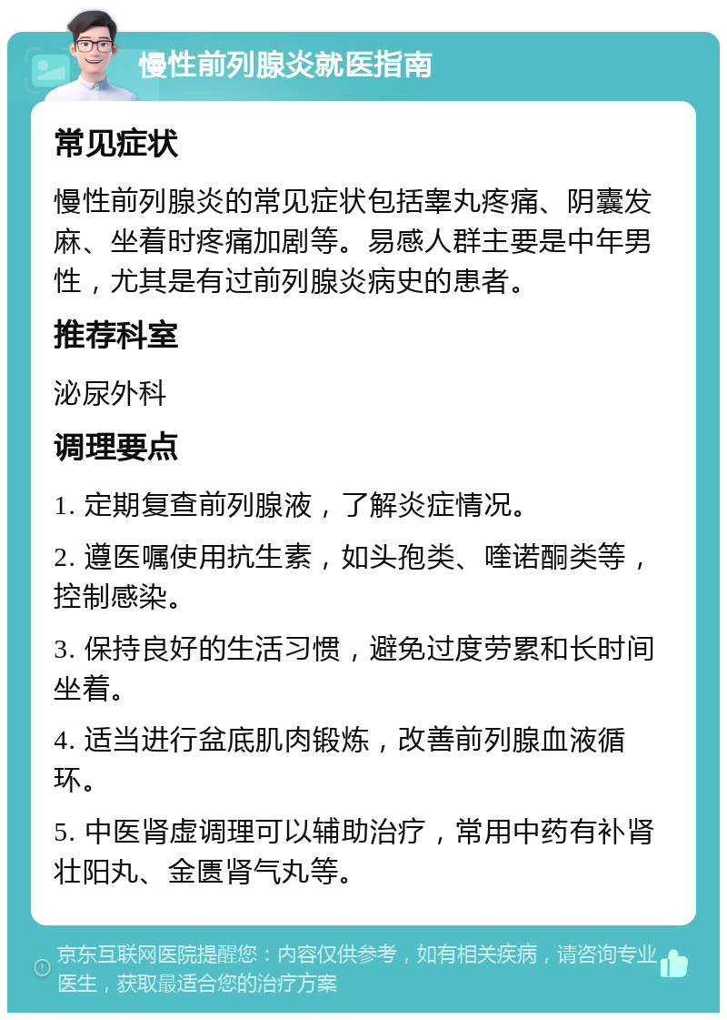 慢性前列腺炎就医指南 常见症状 慢性前列腺炎的常见症状包括睾丸疼痛、阴囊发麻、坐着时疼痛加剧等。易感人群主要是中年男性，尤其是有过前列腺炎病史的患者。 推荐科室 泌尿外科 调理要点 1. 定期复查前列腺液，了解炎症情况。 2. 遵医嘱使用抗生素，如头孢类、喹诺酮类等，控制感染。 3. 保持良好的生活习惯，避免过度劳累和长时间坐着。 4. 适当进行盆底肌肉锻炼，改善前列腺血液循环。 5. 中医肾虚调理可以辅助治疗，常用中药有补肾壮阳丸、金匮肾气丸等。