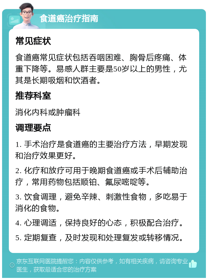 食道癌治疗指南 常见症状 食道癌常见症状包括吞咽困难、胸骨后疼痛、体重下降等。易感人群主要是50岁以上的男性，尤其是长期吸烟和饮酒者。 推荐科室 消化内科或肿瘤科 调理要点 1. 手术治疗是食道癌的主要治疗方法，早期发现和治疗效果更好。 2. 化疗和放疗可用于晚期食道癌或手术后辅助治疗，常用药物包括顺铂、氟尿嘧啶等。 3. 饮食调理，避免辛辣、刺激性食物，多吃易于消化的食物。 4. 心理调适，保持良好的心态，积极配合治疗。 5. 定期复查，及时发现和处理复发或转移情况。