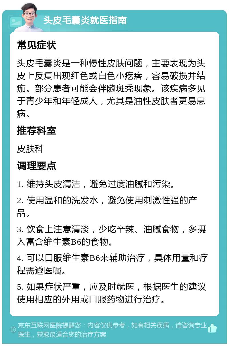 头皮毛囊炎就医指南 常见症状 头皮毛囊炎是一种慢性皮肤问题，主要表现为头皮上反复出现红色或白色小疙瘩，容易破损并结痂。部分患者可能会伴随斑秃现象。该疾病多见于青少年和年轻成人，尤其是油性皮肤者更易患病。 推荐科室 皮肤科 调理要点 1. 维持头皮清洁，避免过度油腻和污染。 2. 使用温和的洗发水，避免使用刺激性强的产品。 3. 饮食上注意清淡，少吃辛辣、油腻食物，多摄入富含维生素B6的食物。 4. 可以口服维生素B6来辅助治疗，具体用量和疗程需遵医嘱。 5. 如果症状严重，应及时就医，根据医生的建议使用相应的外用或口服药物进行治疗。