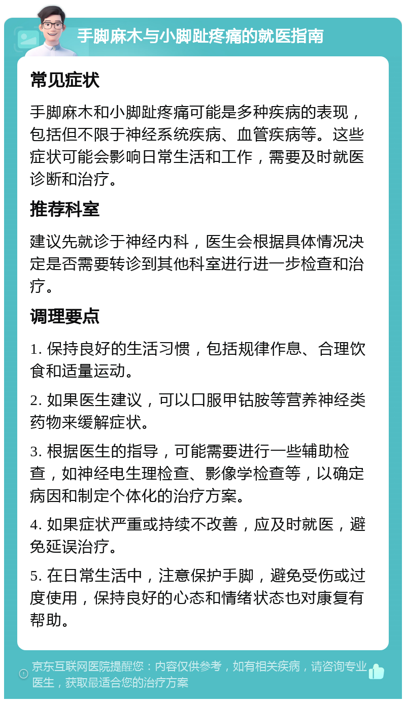 手脚麻木与小脚趾疼痛的就医指南 常见症状 手脚麻木和小脚趾疼痛可能是多种疾病的表现，包括但不限于神经系统疾病、血管疾病等。这些症状可能会影响日常生活和工作，需要及时就医诊断和治疗。 推荐科室 建议先就诊于神经内科，医生会根据具体情况决定是否需要转诊到其他科室进行进一步检查和治疗。 调理要点 1. 保持良好的生活习惯，包括规律作息、合理饮食和适量运动。 2. 如果医生建议，可以口服甲钴胺等营养神经类药物来缓解症状。 3. 根据医生的指导，可能需要进行一些辅助检查，如神经电生理检查、影像学检查等，以确定病因和制定个体化的治疗方案。 4. 如果症状严重或持续不改善，应及时就医，避免延误治疗。 5. 在日常生活中，注意保护手脚，避免受伤或过度使用，保持良好的心态和情绪状态也对康复有帮助。