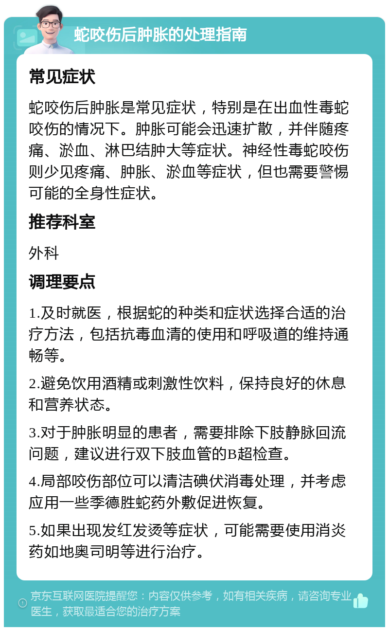 蛇咬伤后肿胀的处理指南 常见症状 蛇咬伤后肿胀是常见症状，特别是在出血性毒蛇咬伤的情况下。肿胀可能会迅速扩散，并伴随疼痛、淤血、淋巴结肿大等症状。神经性毒蛇咬伤则少见疼痛、肿胀、淤血等症状，但也需要警惕可能的全身性症状。 推荐科室 外科 调理要点 1.及时就医，根据蛇的种类和症状选择合适的治疗方法，包括抗毒血清的使用和呼吸道的维持通畅等。 2.避免饮用酒精或刺激性饮料，保持良好的休息和营养状态。 3.对于肿胀明显的患者，需要排除下肢静脉回流问题，建议进行双下肢血管的B超检查。 4.局部咬伤部位可以清洁碘伏消毒处理，并考虑应用一些季德胜蛇药外敷促进恢复。 5.如果出现发红发烫等症状，可能需要使用消炎药如地奥司明等进行治疗。