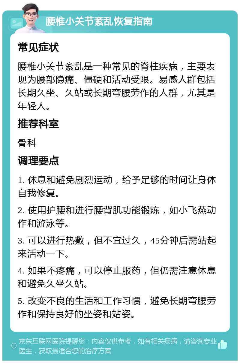 腰椎小关节紊乱恢复指南 常见症状 腰椎小关节紊乱是一种常见的脊柱疾病，主要表现为腰部隐痛、僵硬和活动受限。易感人群包括长期久坐、久站或长期弯腰劳作的人群，尤其是年轻人。 推荐科室 骨科 调理要点 1. 休息和避免剧烈运动，给予足够的时间让身体自我修复。 2. 使用护腰和进行腰背肌功能锻炼，如小飞燕动作和游泳等。 3. 可以进行热敷，但不宜过久，45分钟后需站起来活动一下。 4. 如果不疼痛，可以停止服药，但仍需注意休息和避免久坐久站。 5. 改变不良的生活和工作习惯，避免长期弯腰劳作和保持良好的坐姿和站姿。