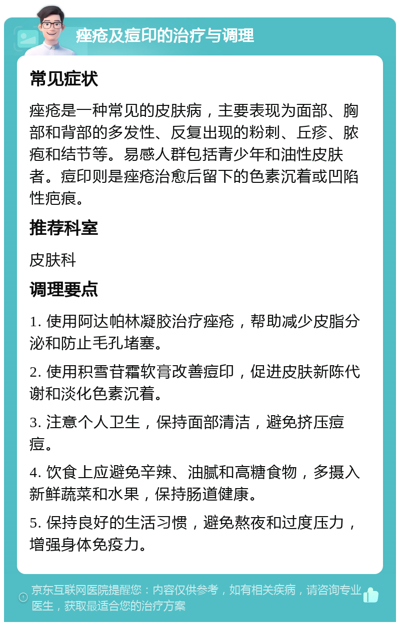 痤疮及痘印的治疗与调理 常见症状 痤疮是一种常见的皮肤病，主要表现为面部、胸部和背部的多发性、反复出现的粉刺、丘疹、脓疱和结节等。易感人群包括青少年和油性皮肤者。痘印则是痤疮治愈后留下的色素沉着或凹陷性疤痕。 推荐科室 皮肤科 调理要点 1. 使用阿达帕林凝胶治疗痤疮，帮助减少皮脂分泌和防止毛孔堵塞。 2. 使用积雪苷霜软膏改善痘印，促进皮肤新陈代谢和淡化色素沉着。 3. 注意个人卫生，保持面部清洁，避免挤压痘痘。 4. 饮食上应避免辛辣、油腻和高糖食物，多摄入新鲜蔬菜和水果，保持肠道健康。 5. 保持良好的生活习惯，避免熬夜和过度压力，增强身体免疫力。