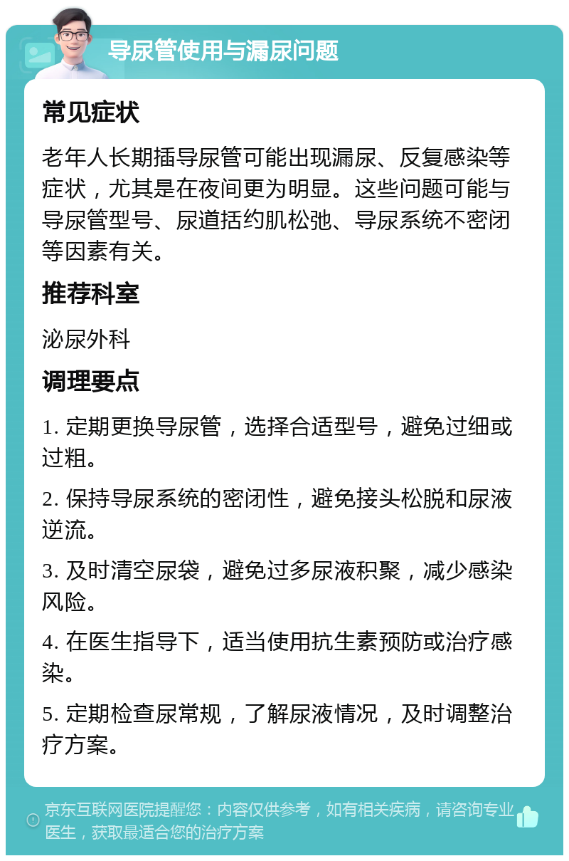 导尿管使用与漏尿问题 常见症状 老年人长期插导尿管可能出现漏尿、反复感染等症状，尤其是在夜间更为明显。这些问题可能与导尿管型号、尿道括约肌松弛、导尿系统不密闭等因素有关。 推荐科室 泌尿外科 调理要点 1. 定期更换导尿管，选择合适型号，避免过细或过粗。 2. 保持导尿系统的密闭性，避免接头松脱和尿液逆流。 3. 及时清空尿袋，避免过多尿液积聚，减少感染风险。 4. 在医生指导下，适当使用抗生素预防或治疗感染。 5. 定期检查尿常规，了解尿液情况，及时调整治疗方案。