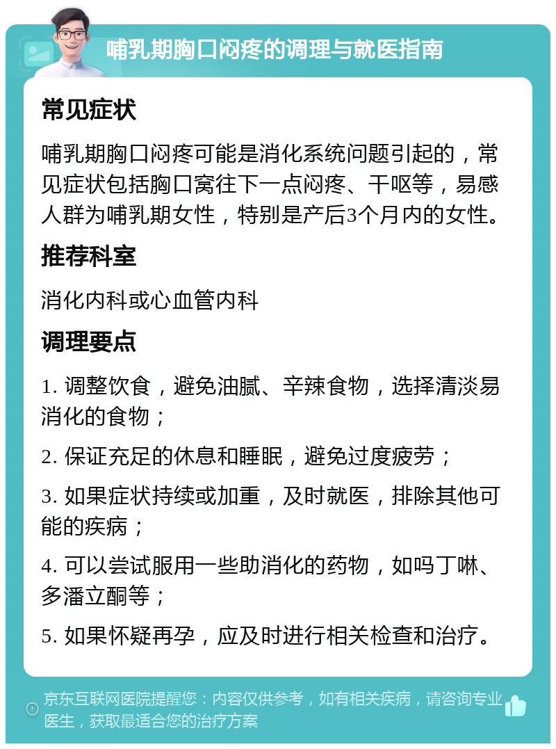 哺乳期胸口闷疼的调理与就医指南 常见症状 哺乳期胸口闷疼可能是消化系统问题引起的，常见症状包括胸口窝往下一点闷疼、干呕等，易感人群为哺乳期女性，特别是产后3个月内的女性。 推荐科室 消化内科或心血管内科 调理要点 1. 调整饮食，避免油腻、辛辣食物，选择清淡易消化的食物； 2. 保证充足的休息和睡眠，避免过度疲劳； 3. 如果症状持续或加重，及时就医，排除其他可能的疾病； 4. 可以尝试服用一些助消化的药物，如吗丁啉、多潘立酮等； 5. 如果怀疑再孕，应及时进行相关检查和治疗。