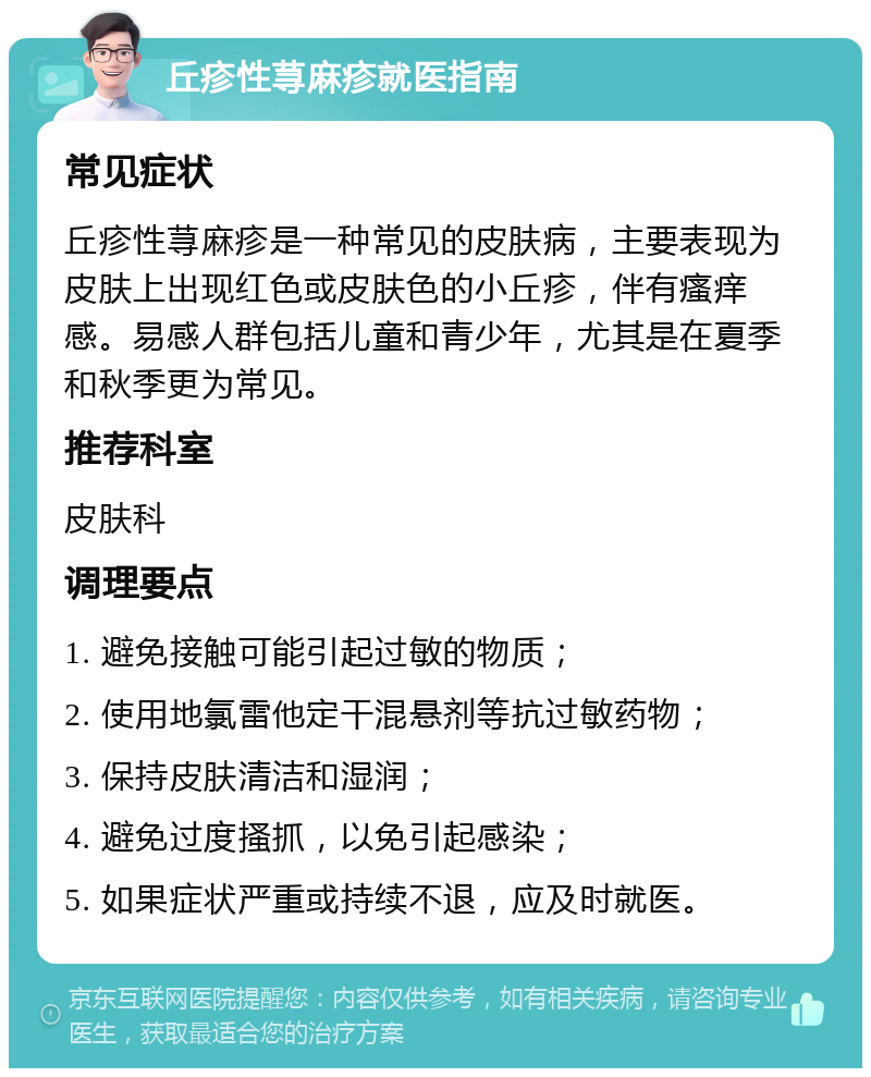 丘疹性荨麻疹就医指南 常见症状 丘疹性荨麻疹是一种常见的皮肤病，主要表现为皮肤上出现红色或皮肤色的小丘疹，伴有瘙痒感。易感人群包括儿童和青少年，尤其是在夏季和秋季更为常见。 推荐科室 皮肤科 调理要点 1. 避免接触可能引起过敏的物质； 2. 使用地氯雷他定干混悬剂等抗过敏药物； 3. 保持皮肤清洁和湿润； 4. 避免过度搔抓，以免引起感染； 5. 如果症状严重或持续不退，应及时就医。