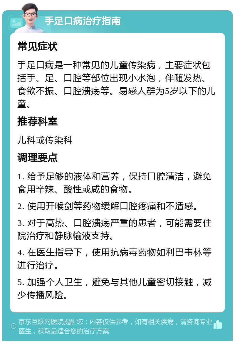 手足口病治疗指南 常见症状 手足口病是一种常见的儿童传染病，主要症状包括手、足、口腔等部位出现小水泡，伴随发热、食欲不振、口腔溃疡等。易感人群为5岁以下的儿童。 推荐科室 儿科或传染科 调理要点 1. 给予足够的液体和营养，保持口腔清洁，避免食用辛辣、酸性或咸的食物。 2. 使用开喉剑等药物缓解口腔疼痛和不适感。 3. 对于高热、口腔溃疡严重的患者，可能需要住院治疗和静脉输液支持。 4. 在医生指导下，使用抗病毒药物如利巴韦林等进行治疗。 5. 加强个人卫生，避免与其他儿童密切接触，减少传播风险。