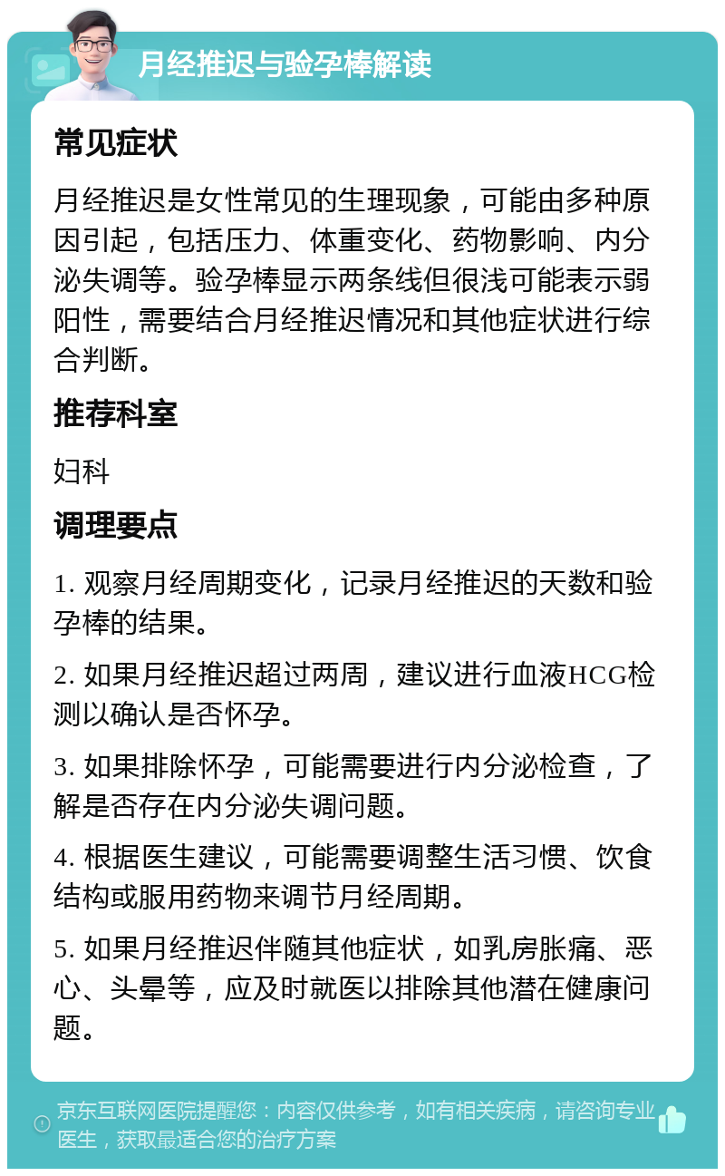 月经推迟与验孕棒解读 常见症状 月经推迟是女性常见的生理现象，可能由多种原因引起，包括压力、体重变化、药物影响、内分泌失调等。验孕棒显示两条线但很浅可能表示弱阳性，需要结合月经推迟情况和其他症状进行综合判断。 推荐科室 妇科 调理要点 1. 观察月经周期变化，记录月经推迟的天数和验孕棒的结果。 2. 如果月经推迟超过两周，建议进行血液HCG检测以确认是否怀孕。 3. 如果排除怀孕，可能需要进行内分泌检查，了解是否存在内分泌失调问题。 4. 根据医生建议，可能需要调整生活习惯、饮食结构或服用药物来调节月经周期。 5. 如果月经推迟伴随其他症状，如乳房胀痛、恶心、头晕等，应及时就医以排除其他潜在健康问题。