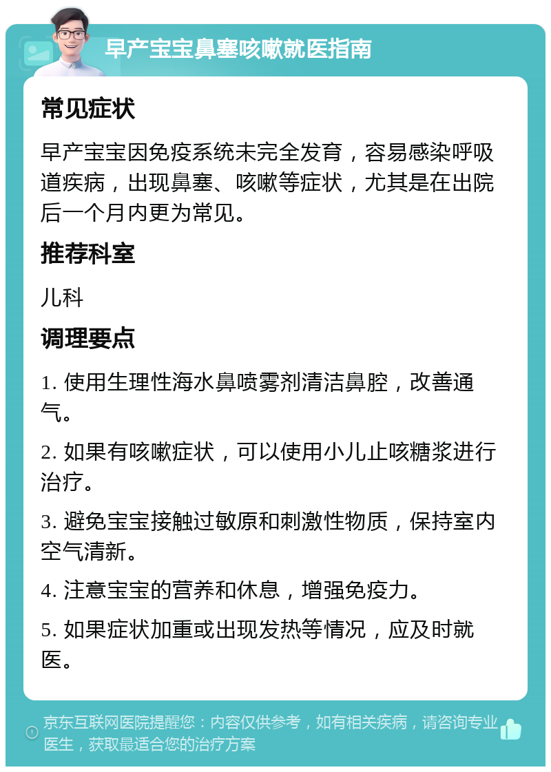 早产宝宝鼻塞咳嗽就医指南 常见症状 早产宝宝因免疫系统未完全发育，容易感染呼吸道疾病，出现鼻塞、咳嗽等症状，尤其是在出院后一个月内更为常见。 推荐科室 儿科 调理要点 1. 使用生理性海水鼻喷雾剂清洁鼻腔，改善通气。 2. 如果有咳嗽症状，可以使用小儿止咳糖浆进行治疗。 3. 避免宝宝接触过敏原和刺激性物质，保持室内空气清新。 4. 注意宝宝的营养和休息，增强免疫力。 5. 如果症状加重或出现发热等情况，应及时就医。