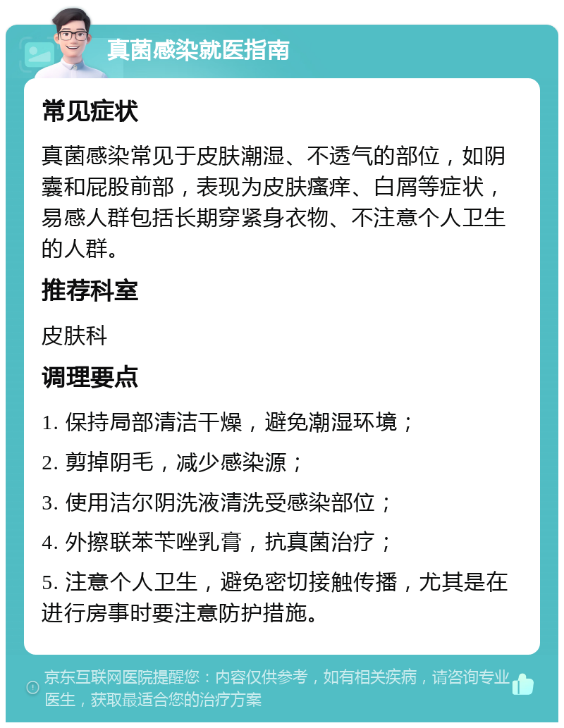 真菌感染就医指南 常见症状 真菌感染常见于皮肤潮湿、不透气的部位，如阴囊和屁股前部，表现为皮肤瘙痒、白屑等症状，易感人群包括长期穿紧身衣物、不注意个人卫生的人群。 推荐科室 皮肤科 调理要点 1. 保持局部清洁干燥，避免潮湿环境； 2. 剪掉阴毛，减少感染源； 3. 使用洁尔阴洗液清洗受感染部位； 4. 外擦联苯苄唑乳膏，抗真菌治疗； 5. 注意个人卫生，避免密切接触传播，尤其是在进行房事时要注意防护措施。