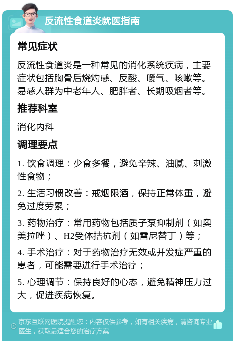 反流性食道炎就医指南 常见症状 反流性食道炎是一种常见的消化系统疾病，主要症状包括胸骨后烧灼感、反酸、嗳气、咳嗽等。易感人群为中老年人、肥胖者、长期吸烟者等。 推荐科室 消化内科 调理要点 1. 饮食调理：少食多餐，避免辛辣、油腻、刺激性食物； 2. 生活习惯改善：戒烟限酒，保持正常体重，避免过度劳累； 3. 药物治疗：常用药物包括质子泵抑制剂（如奥美拉唑）、H2受体拮抗剂（如雷尼替丁）等； 4. 手术治疗：对于药物治疗无效或并发症严重的患者，可能需要进行手术治疗； 5. 心理调节：保持良好的心态，避免精神压力过大，促进疾病恢复。