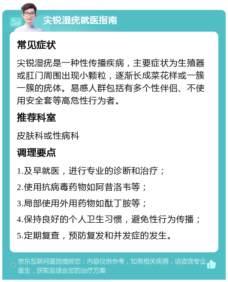 尖锐湿疣就医指南 常见症状 尖锐湿疣是一种性传播疾病，主要症状为生殖器或肛门周围出现小颗粒，逐渐长成菜花样或一簇一簇的疣体。易感人群包括有多个性伴侣、不使用安全套等高危性行为者。 推荐科室 皮肤科或性病科 调理要点 1.及早就医，进行专业的诊断和治疗； 2.使用抗病毒药物如阿昔洛韦等； 3.局部使用外用药物如酞丁胺等； 4.保持良好的个人卫生习惯，避免性行为传播； 5.定期复查，预防复发和并发症的发生。