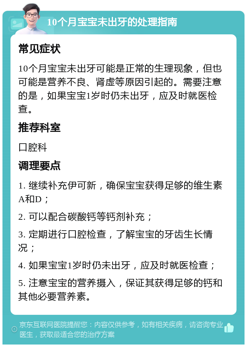 10个月宝宝未出牙的处理指南 常见症状 10个月宝宝未出牙可能是正常的生理现象，但也可能是营养不良、肾虚等原因引起的。需要注意的是，如果宝宝1岁时仍未出牙，应及时就医检查。 推荐科室 口腔科 调理要点 1. 继续补充伊可新，确保宝宝获得足够的维生素A和D； 2. 可以配合碳酸钙等钙剂补充； 3. 定期进行口腔检查，了解宝宝的牙齿生长情况； 4. 如果宝宝1岁时仍未出牙，应及时就医检查； 5. 注意宝宝的营养摄入，保证其获得足够的钙和其他必要营养素。