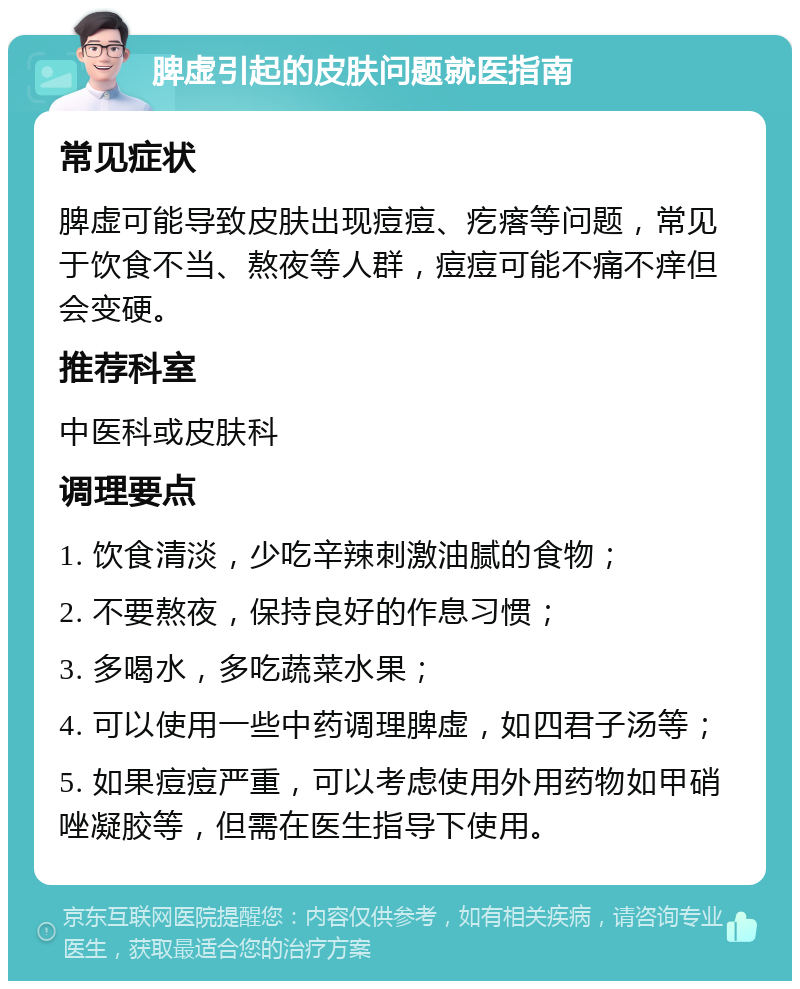 脾虚引起的皮肤问题就医指南 常见症状 脾虚可能导致皮肤出现痘痘、疙瘩等问题，常见于饮食不当、熬夜等人群，痘痘可能不痛不痒但会变硬。 推荐科室 中医科或皮肤科 调理要点 1. 饮食清淡，少吃辛辣刺激油腻的食物； 2. 不要熬夜，保持良好的作息习惯； 3. 多喝水，多吃蔬菜水果； 4. 可以使用一些中药调理脾虚，如四君子汤等； 5. 如果痘痘严重，可以考虑使用外用药物如甲硝唑凝胶等，但需在医生指导下使用。