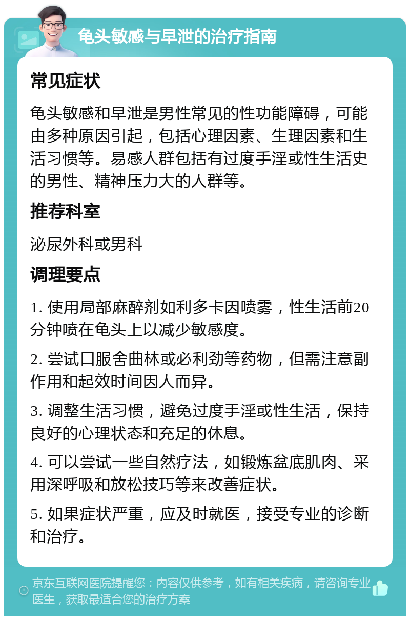 龟头敏感与早泄的治疗指南 常见症状 龟头敏感和早泄是男性常见的性功能障碍，可能由多种原因引起，包括心理因素、生理因素和生活习惯等。易感人群包括有过度手淫或性生活史的男性、精神压力大的人群等。 推荐科室 泌尿外科或男科 调理要点 1. 使用局部麻醉剂如利多卡因喷雾，性生活前20分钟喷在龟头上以减少敏感度。 2. 尝试口服舍曲林或必利劲等药物，但需注意副作用和起效时间因人而异。 3. 调整生活习惯，避免过度手淫或性生活，保持良好的心理状态和充足的休息。 4. 可以尝试一些自然疗法，如锻炼盆底肌肉、采用深呼吸和放松技巧等来改善症状。 5. 如果症状严重，应及时就医，接受专业的诊断和治疗。