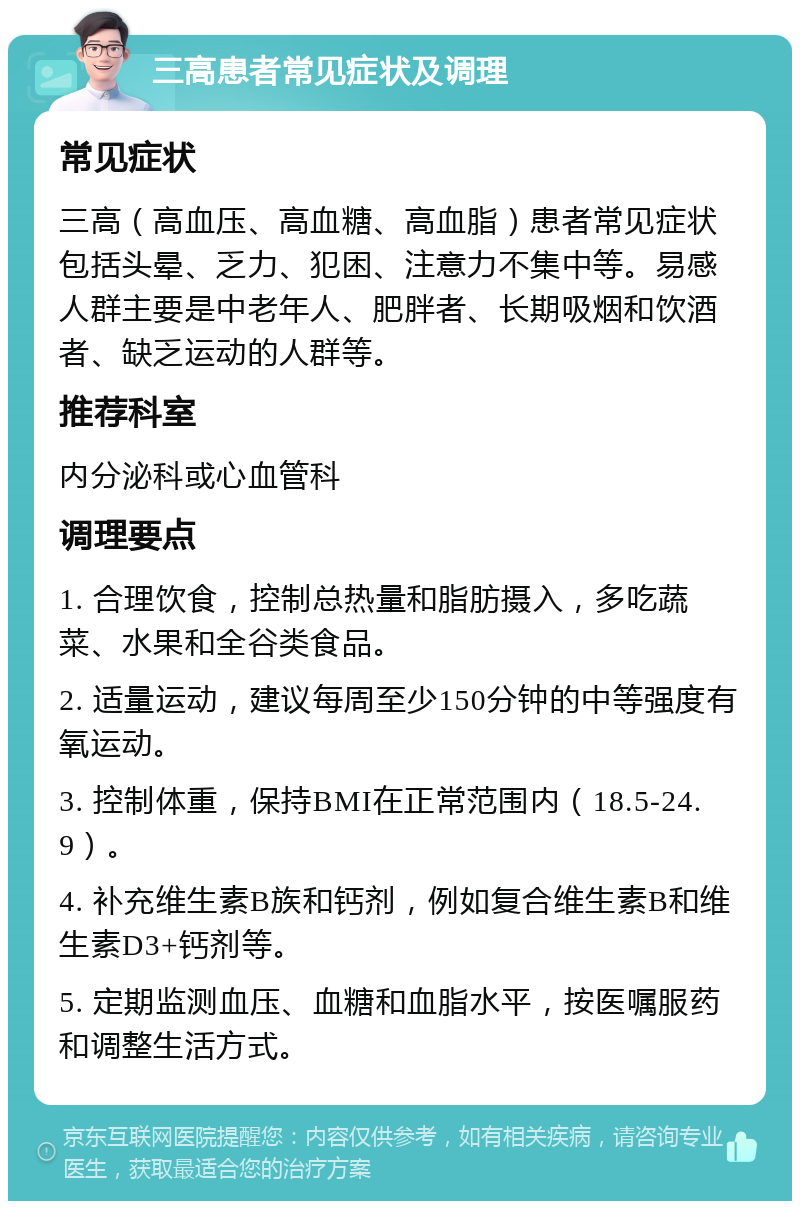 三高患者常见症状及调理 常见症状 三高（高血压、高血糖、高血脂）患者常见症状包括头晕、乏力、犯困、注意力不集中等。易感人群主要是中老年人、肥胖者、长期吸烟和饮酒者、缺乏运动的人群等。 推荐科室 内分泌科或心血管科 调理要点 1. 合理饮食，控制总热量和脂肪摄入，多吃蔬菜、水果和全谷类食品。 2. 适量运动，建议每周至少150分钟的中等强度有氧运动。 3. 控制体重，保持BMI在正常范围内（18.5-24.9）。 4. 补充维生素B族和钙剂，例如复合维生素B和维生素D3+钙剂等。 5. 定期监测血压、血糖和血脂水平，按医嘱服药和调整生活方式。