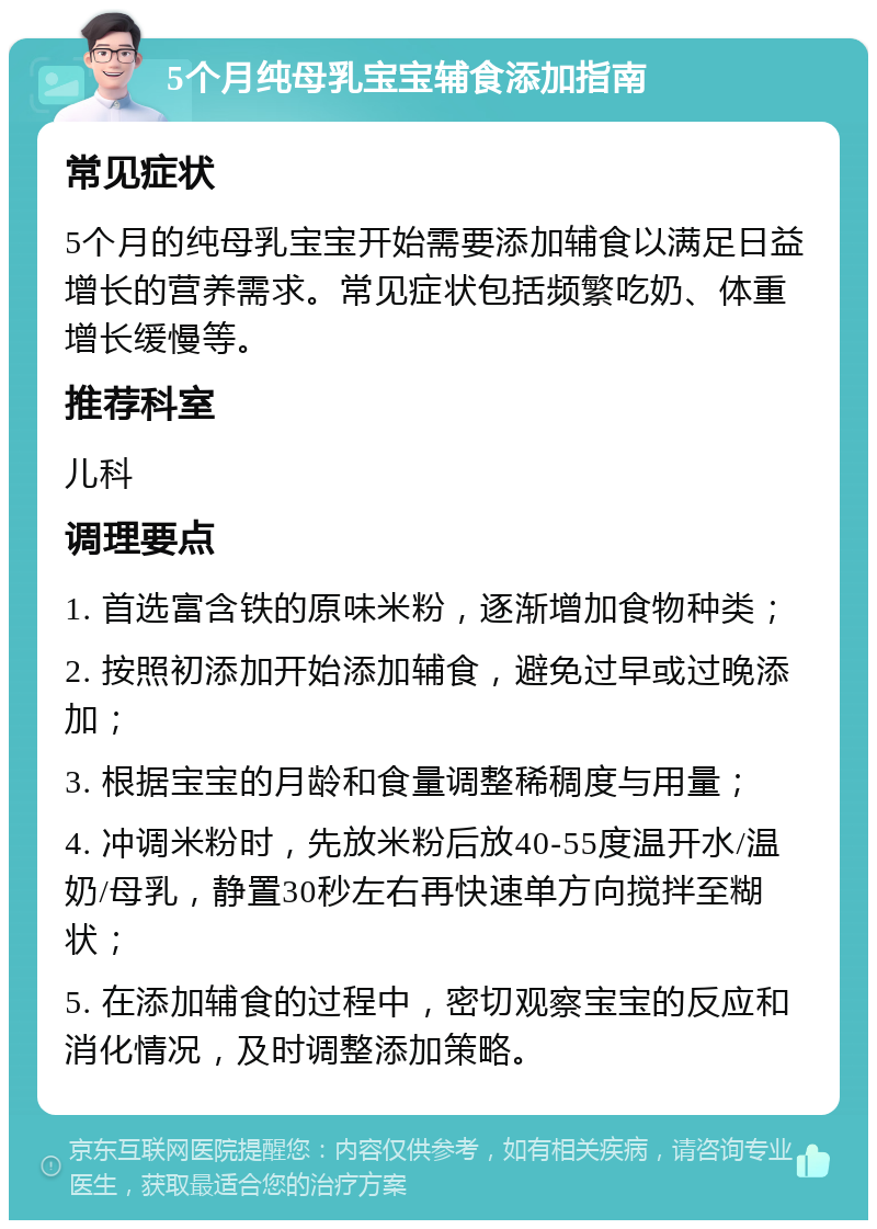 5个月纯母乳宝宝辅食添加指南 常见症状 5个月的纯母乳宝宝开始需要添加辅食以满足日益增长的营养需求。常见症状包括频繁吃奶、体重增长缓慢等。 推荐科室 儿科 调理要点 1. 首选富含铁的原味米粉，逐渐增加食物种类； 2. 按照初添加开始添加辅食，避免过早或过晚添加； 3. 根据宝宝的月龄和食量调整稀稠度与用量； 4. 冲调米粉时，先放米粉后放40-55度温开水/温奶/母乳，静置30秒左右再快速单方向搅拌至糊状； 5. 在添加辅食的过程中，密切观察宝宝的反应和消化情况，及时调整添加策略。