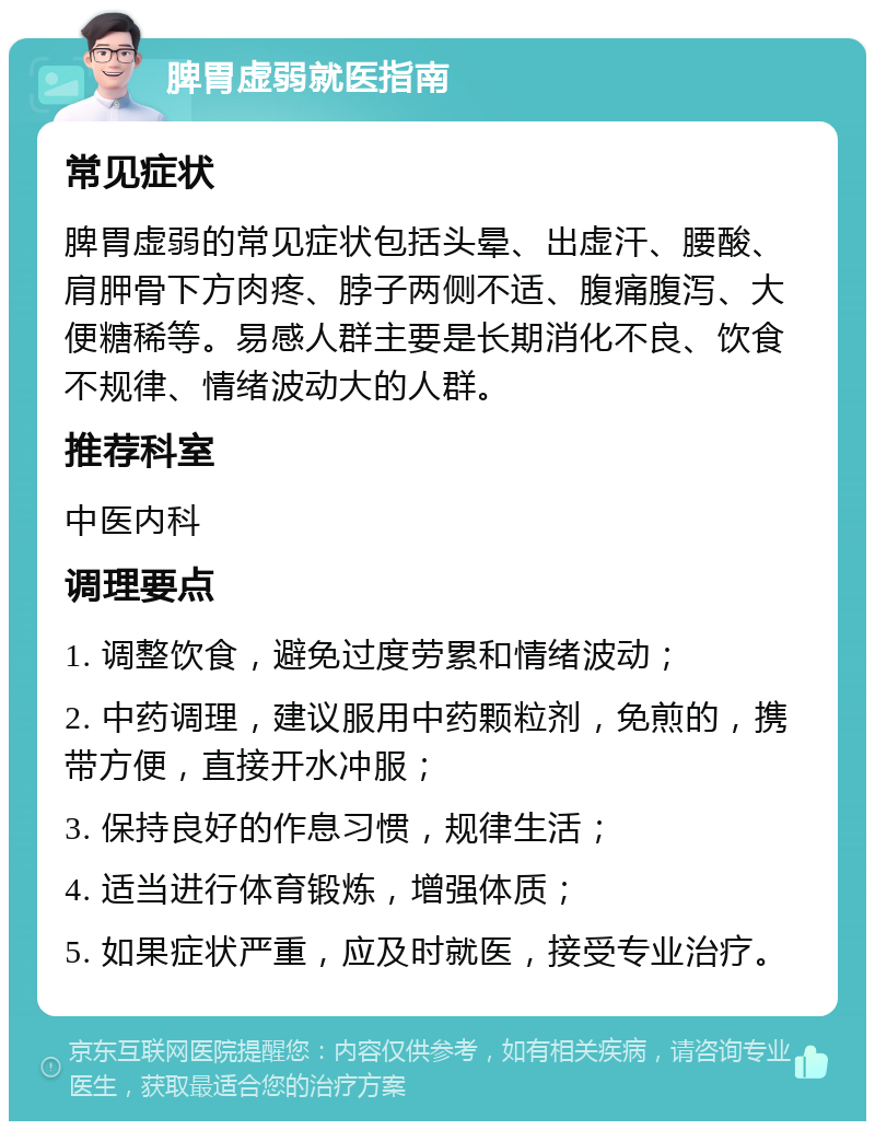 脾胃虚弱就医指南 常见症状 脾胃虚弱的常见症状包括头晕、出虚汗、腰酸、肩胛骨下方肉疼、脖子两侧不适、腹痛腹泻、大便糖稀等。易感人群主要是长期消化不良、饮食不规律、情绪波动大的人群。 推荐科室 中医内科 调理要点 1. 调整饮食，避免过度劳累和情绪波动； 2. 中药调理，建议服用中药颗粒剂，免煎的，携带方便，直接开水冲服； 3. 保持良好的作息习惯，规律生活； 4. 适当进行体育锻炼，增强体质； 5. 如果症状严重，应及时就医，接受专业治疗。