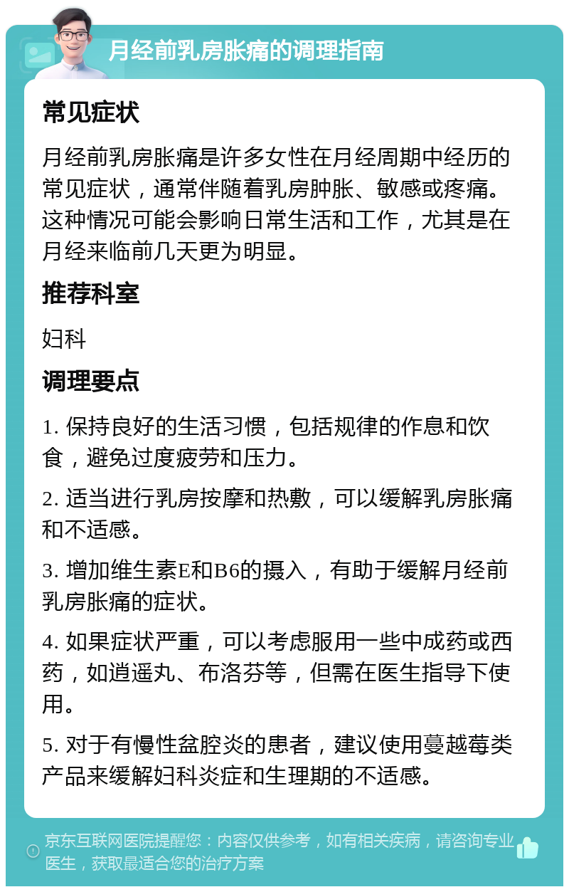 月经前乳房胀痛的调理指南 常见症状 月经前乳房胀痛是许多女性在月经周期中经历的常见症状，通常伴随着乳房肿胀、敏感或疼痛。这种情况可能会影响日常生活和工作，尤其是在月经来临前几天更为明显。 推荐科室 妇科 调理要点 1. 保持良好的生活习惯，包括规律的作息和饮食，避免过度疲劳和压力。 2. 适当进行乳房按摩和热敷，可以缓解乳房胀痛和不适感。 3. 增加维生素E和B6的摄入，有助于缓解月经前乳房胀痛的症状。 4. 如果症状严重，可以考虑服用一些中成药或西药，如逍遥丸、布洛芬等，但需在医生指导下使用。 5. 对于有慢性盆腔炎的患者，建议使用蔓越莓类产品来缓解妇科炎症和生理期的不适感。