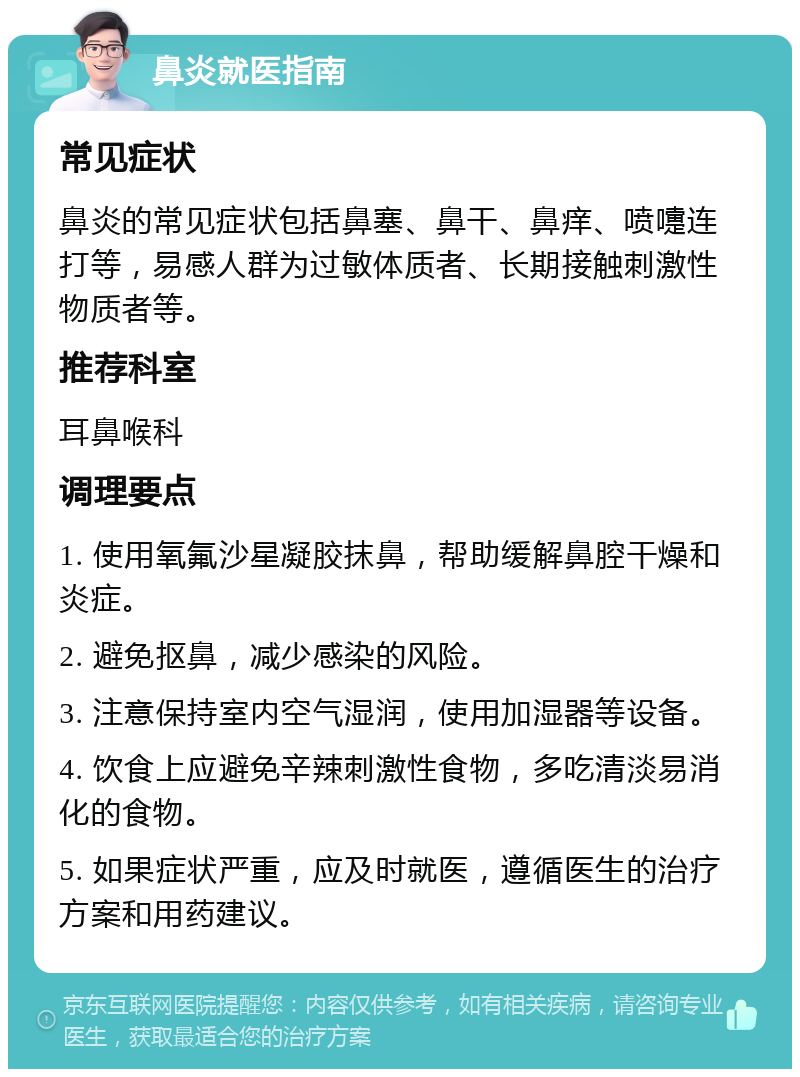 鼻炎就医指南 常见症状 鼻炎的常见症状包括鼻塞、鼻干、鼻痒、喷嚏连打等，易感人群为过敏体质者、长期接触刺激性物质者等。 推荐科室 耳鼻喉科 调理要点 1. 使用氧氟沙星凝胶抹鼻，帮助缓解鼻腔干燥和炎症。 2. 避免抠鼻，减少感染的风险。 3. 注意保持室内空气湿润，使用加湿器等设备。 4. 饮食上应避免辛辣刺激性食物，多吃清淡易消化的食物。 5. 如果症状严重，应及时就医，遵循医生的治疗方案和用药建议。