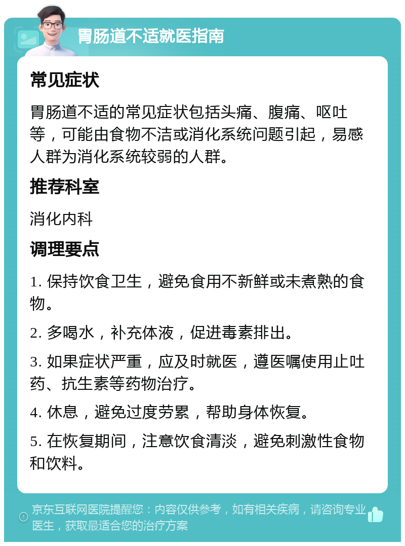 胃肠道不适就医指南 常见症状 胃肠道不适的常见症状包括头痛、腹痛、呕吐等，可能由食物不洁或消化系统问题引起，易感人群为消化系统较弱的人群。 推荐科室 消化内科 调理要点 1. 保持饮食卫生，避免食用不新鲜或未煮熟的食物。 2. 多喝水，补充体液，促进毒素排出。 3. 如果症状严重，应及时就医，遵医嘱使用止吐药、抗生素等药物治疗。 4. 休息，避免过度劳累，帮助身体恢复。 5. 在恢复期间，注意饮食清淡，避免刺激性食物和饮料。