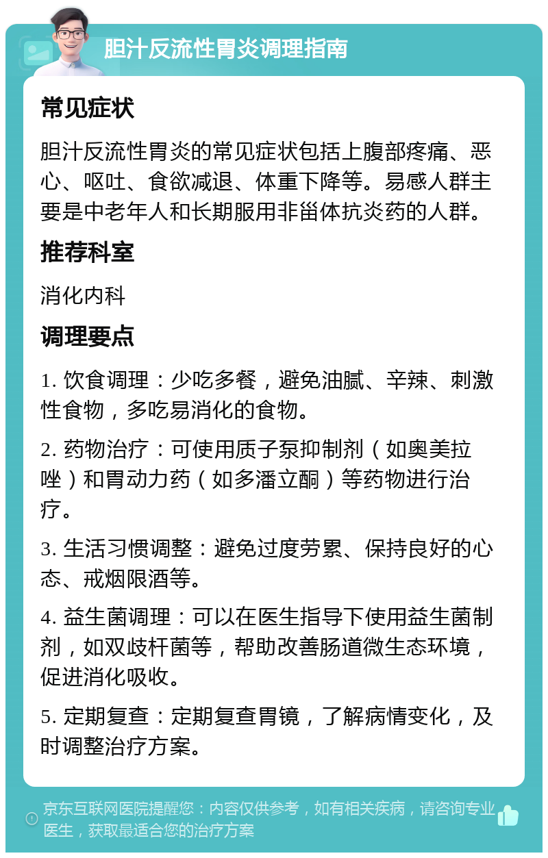 胆汁反流性胃炎调理指南 常见症状 胆汁反流性胃炎的常见症状包括上腹部疼痛、恶心、呕吐、食欲减退、体重下降等。易感人群主要是中老年人和长期服用非甾体抗炎药的人群。 推荐科室 消化内科 调理要点 1. 饮食调理：少吃多餐，避免油腻、辛辣、刺激性食物，多吃易消化的食物。 2. 药物治疗：可使用质子泵抑制剂（如奥美拉唑）和胃动力药（如多潘立酮）等药物进行治疗。 3. 生活习惯调整：避免过度劳累、保持良好的心态、戒烟限酒等。 4. 益生菌调理：可以在医生指导下使用益生菌制剂，如双歧杆菌等，帮助改善肠道微生态环境，促进消化吸收。 5. 定期复查：定期复查胃镜，了解病情变化，及时调整治疗方案。