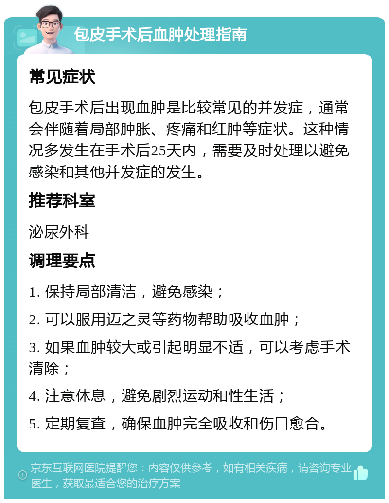 包皮手术后血肿处理指南 常见症状 包皮手术后出现血肿是比较常见的并发症，通常会伴随着局部肿胀、疼痛和红肿等症状。这种情况多发生在手术后25天内，需要及时处理以避免感染和其他并发症的发生。 推荐科室 泌尿外科 调理要点 1. 保持局部清洁，避免感染； 2. 可以服用迈之灵等药物帮助吸收血肿； 3. 如果血肿较大或引起明显不适，可以考虑手术清除； 4. 注意休息，避免剧烈运动和性生活； 5. 定期复查，确保血肿完全吸收和伤口愈合。