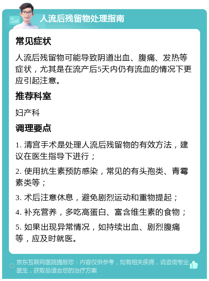 人流后残留物处理指南 常见症状 人流后残留物可能导致阴道出血、腹痛、发热等症状，尤其是在流产后5天内仍有流血的情况下更应引起注意。 推荐科室 妇产科 调理要点 1. 清宫手术是处理人流后残留物的有效方法，建议在医生指导下进行； 2. 使用抗生素预防感染，常见的有头孢类、青霉素类等； 3. 术后注意休息，避免剧烈运动和重物提起； 4. 补充营养，多吃高蛋白、富含维生素的食物； 5. 如果出现异常情况，如持续出血、剧烈腹痛等，应及时就医。