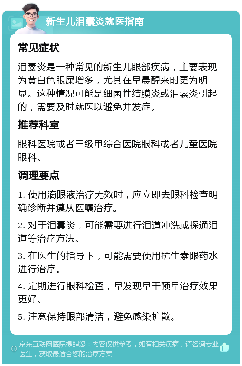 新生儿泪囊炎就医指南 常见症状 泪囊炎是一种常见的新生儿眼部疾病，主要表现为黄白色眼屎增多，尤其在早晨醒来时更为明显。这种情况可能是细菌性结膜炎或泪囊炎引起的，需要及时就医以避免并发症。 推荐科室 眼科医院或者三级甲综合医院眼科或者儿童医院眼科。 调理要点 1. 使用滴眼液治疗无效时，应立即去眼科检查明确诊断并遵从医嘱治疗。 2. 对于泪囊炎，可能需要进行泪道冲洗或探通泪道等治疗方法。 3. 在医生的指导下，可能需要使用抗生素眼药水进行治疗。 4. 定期进行眼科检查，早发现早干预早治疗效果更好。 5. 注意保持眼部清洁，避免感染扩散。