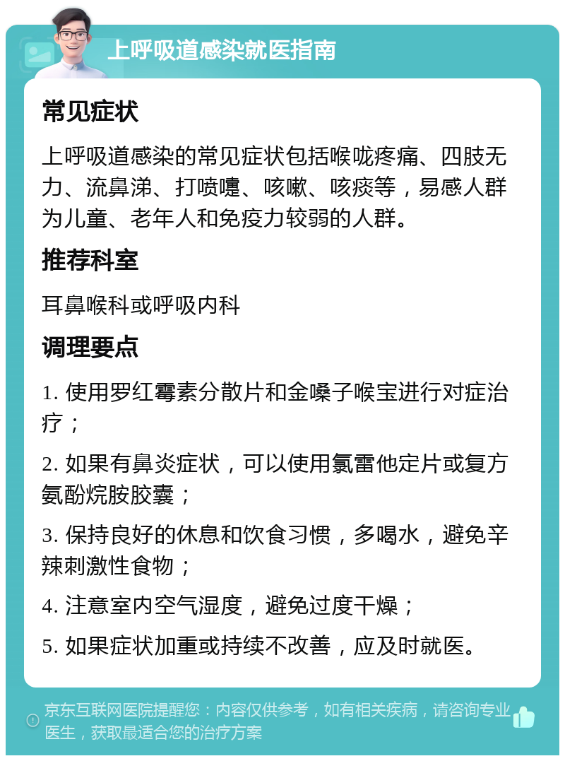 上呼吸道感染就医指南 常见症状 上呼吸道感染的常见症状包括喉咙疼痛、四肢无力、流鼻涕、打喷嚏、咳嗽、咳痰等，易感人群为儿童、老年人和免疫力较弱的人群。 推荐科室 耳鼻喉科或呼吸内科 调理要点 1. 使用罗红霉素分散片和金嗓子喉宝进行对症治疗； 2. 如果有鼻炎症状，可以使用氯雷他定片或复方氨酚烷胺胶囊； 3. 保持良好的休息和饮食习惯，多喝水，避免辛辣刺激性食物； 4. 注意室内空气湿度，避免过度干燥； 5. 如果症状加重或持续不改善，应及时就医。