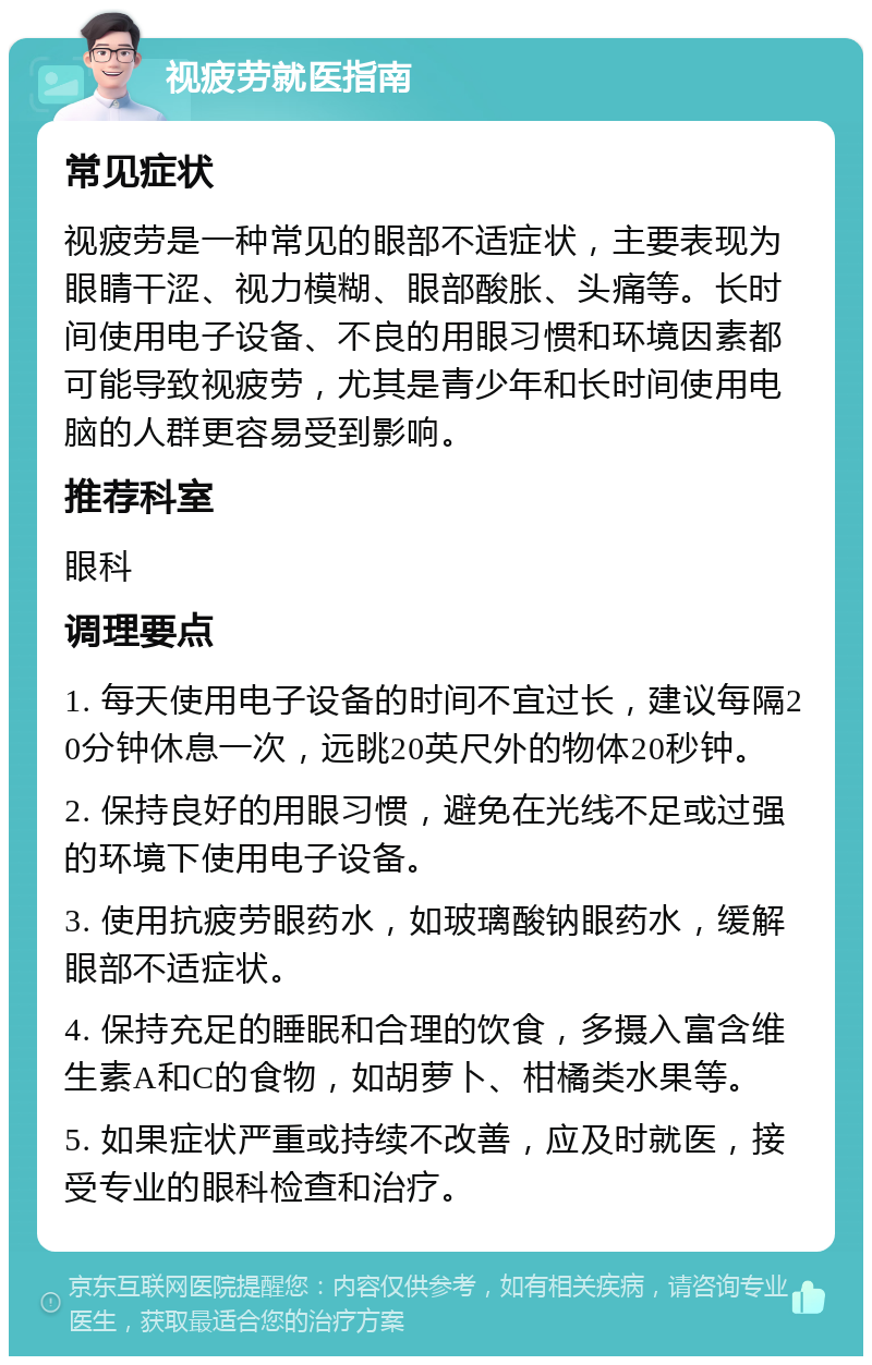 视疲劳就医指南 常见症状 视疲劳是一种常见的眼部不适症状，主要表现为眼睛干涩、视力模糊、眼部酸胀、头痛等。长时间使用电子设备、不良的用眼习惯和环境因素都可能导致视疲劳，尤其是青少年和长时间使用电脑的人群更容易受到影响。 推荐科室 眼科 调理要点 1. 每天使用电子设备的时间不宜过长，建议每隔20分钟休息一次，远眺20英尺外的物体20秒钟。 2. 保持良好的用眼习惯，避免在光线不足或过强的环境下使用电子设备。 3. 使用抗疲劳眼药水，如玻璃酸钠眼药水，缓解眼部不适症状。 4. 保持充足的睡眠和合理的饮食，多摄入富含维生素A和C的食物，如胡萝卜、柑橘类水果等。 5. 如果症状严重或持续不改善，应及时就医，接受专业的眼科检查和治疗。