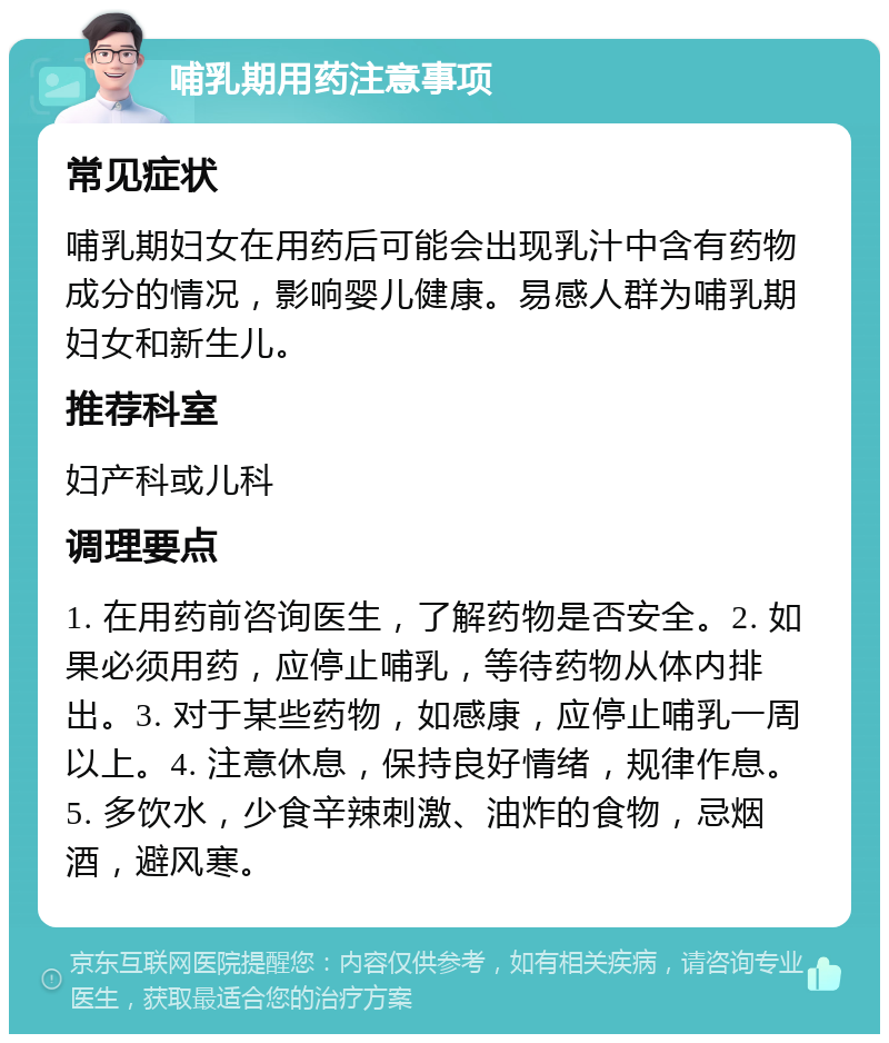 哺乳期用药注意事项 常见症状 哺乳期妇女在用药后可能会出现乳汁中含有药物成分的情况，影响婴儿健康。易感人群为哺乳期妇女和新生儿。 推荐科室 妇产科或儿科 调理要点 1. 在用药前咨询医生，了解药物是否安全。2. 如果必须用药，应停止哺乳，等待药物从体内排出。3. 对于某些药物，如感康，应停止哺乳一周以上。4. 注意休息，保持良好情绪，规律作息。5. 多饮水，少食辛辣刺激、油炸的食物，忌烟酒，避风寒。