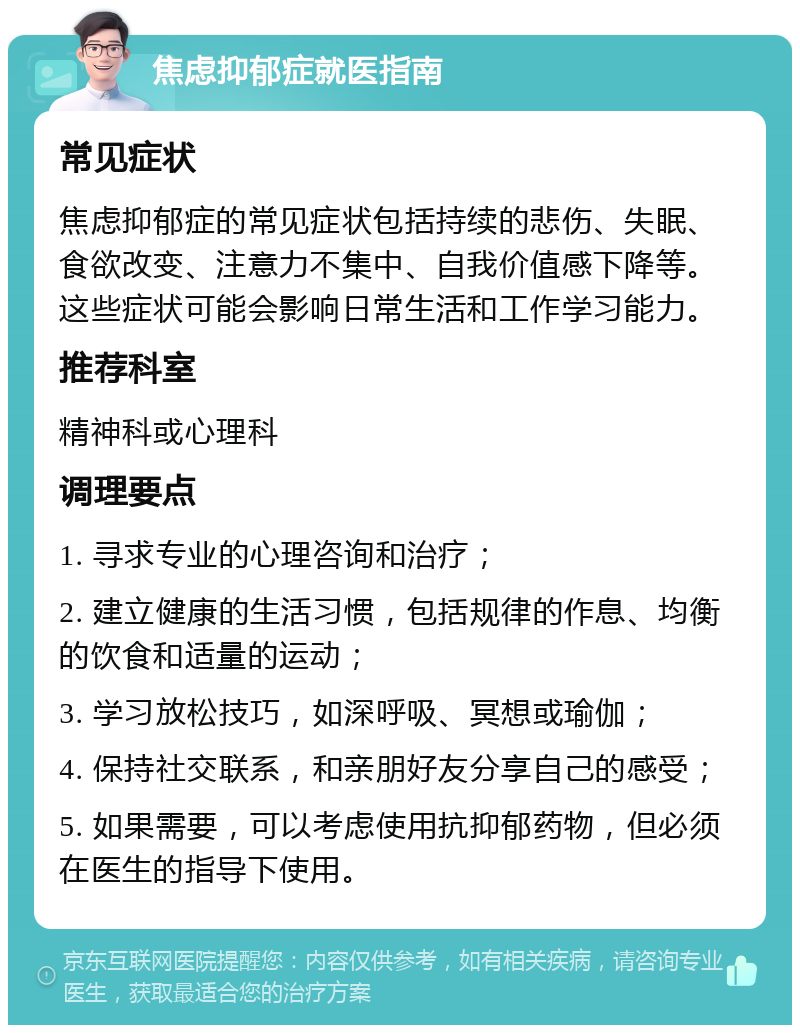 焦虑抑郁症就医指南 常见症状 焦虑抑郁症的常见症状包括持续的悲伤、失眠、食欲改变、注意力不集中、自我价值感下降等。这些症状可能会影响日常生活和工作学习能力。 推荐科室 精神科或心理科 调理要点 1. 寻求专业的心理咨询和治疗； 2. 建立健康的生活习惯，包括规律的作息、均衡的饮食和适量的运动； 3. 学习放松技巧，如深呼吸、冥想或瑜伽； 4. 保持社交联系，和亲朋好友分享自己的感受； 5. 如果需要，可以考虑使用抗抑郁药物，但必须在医生的指导下使用。