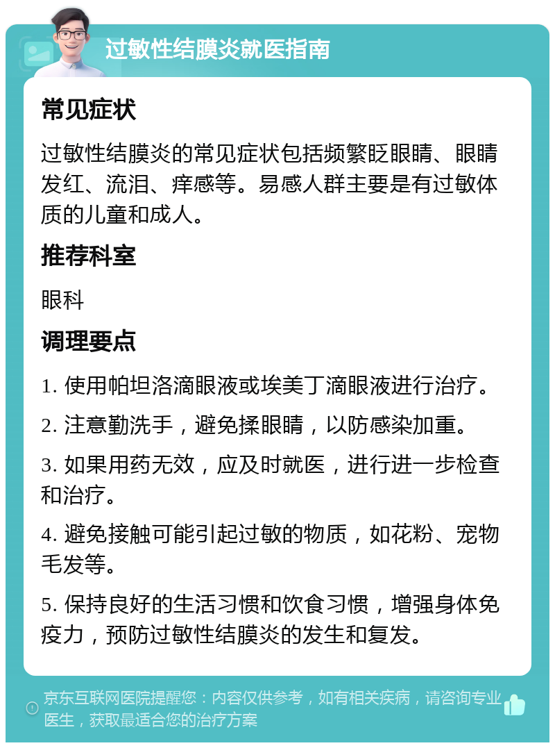 过敏性结膜炎就医指南 常见症状 过敏性结膜炎的常见症状包括频繁眨眼睛、眼睛发红、流泪、痒感等。易感人群主要是有过敏体质的儿童和成人。 推荐科室 眼科 调理要点 1. 使用帕坦洛滴眼液或埃美丁滴眼液进行治疗。 2. 注意勤洗手，避免揉眼睛，以防感染加重。 3. 如果用药无效，应及时就医，进行进一步检查和治疗。 4. 避免接触可能引起过敏的物质，如花粉、宠物毛发等。 5. 保持良好的生活习惯和饮食习惯，增强身体免疫力，预防过敏性结膜炎的发生和复发。