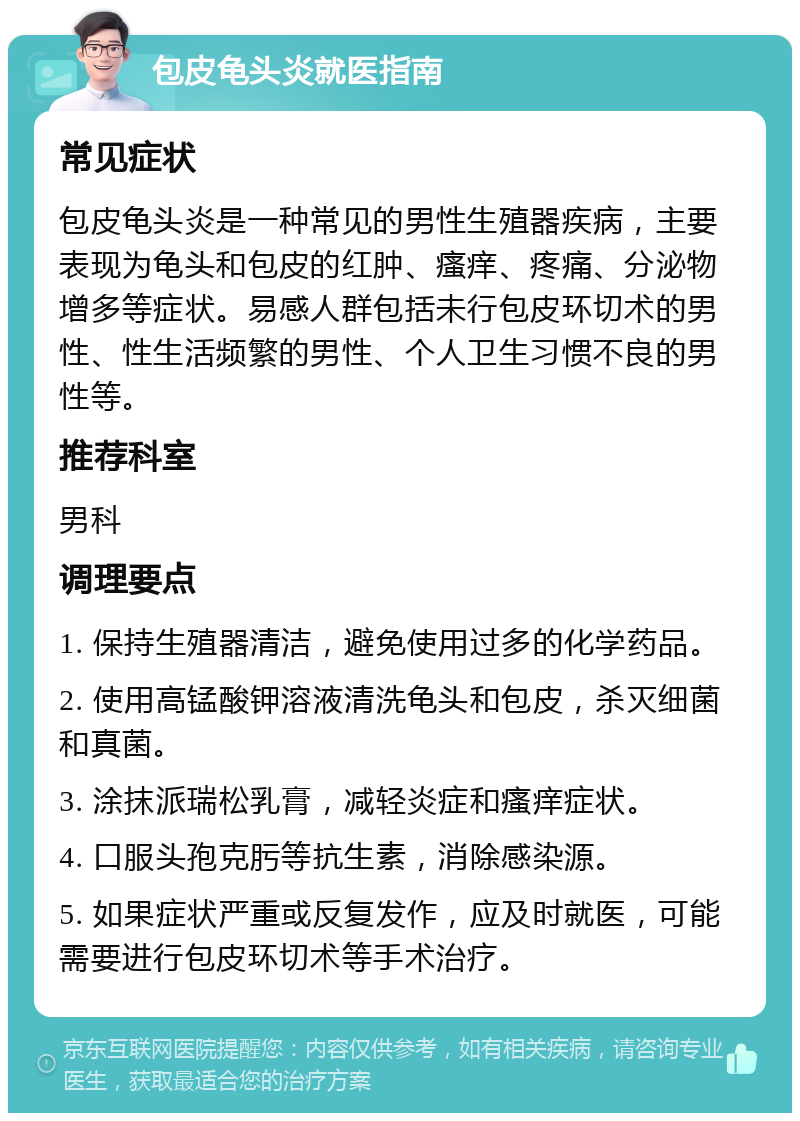 包皮龟头炎就医指南 常见症状 包皮龟头炎是一种常见的男性生殖器疾病，主要表现为龟头和包皮的红肿、瘙痒、疼痛、分泌物增多等症状。易感人群包括未行包皮环切术的男性、性生活频繁的男性、个人卫生习惯不良的男性等。 推荐科室 男科 调理要点 1. 保持生殖器清洁，避免使用过多的化学药品。 2. 使用高锰酸钾溶液清洗龟头和包皮，杀灭细菌和真菌。 3. 涂抹派瑞松乳膏，减轻炎症和瘙痒症状。 4. 口服头孢克肟等抗生素，消除感染源。 5. 如果症状严重或反复发作，应及时就医，可能需要进行包皮环切术等手术治疗。