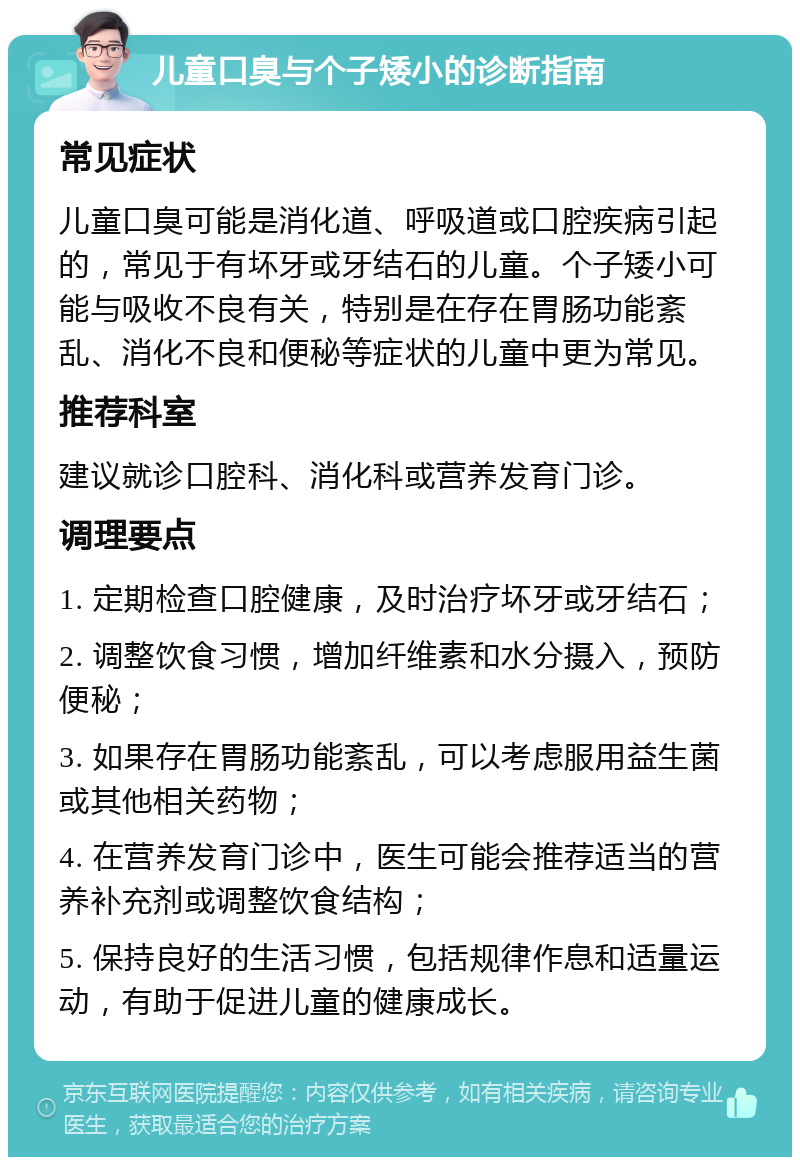 儿童口臭与个子矮小的诊断指南 常见症状 儿童口臭可能是消化道、呼吸道或口腔疾病引起的，常见于有坏牙或牙结石的儿童。个子矮小可能与吸收不良有关，特别是在存在胃肠功能紊乱、消化不良和便秘等症状的儿童中更为常见。 推荐科室 建议就诊口腔科、消化科或营养发育门诊。 调理要点 1. 定期检查口腔健康，及时治疗坏牙或牙结石； 2. 调整饮食习惯，增加纤维素和水分摄入，预防便秘； 3. 如果存在胃肠功能紊乱，可以考虑服用益生菌或其他相关药物； 4. 在营养发育门诊中，医生可能会推荐适当的营养补充剂或调整饮食结构； 5. 保持良好的生活习惯，包括规律作息和适量运动，有助于促进儿童的健康成长。