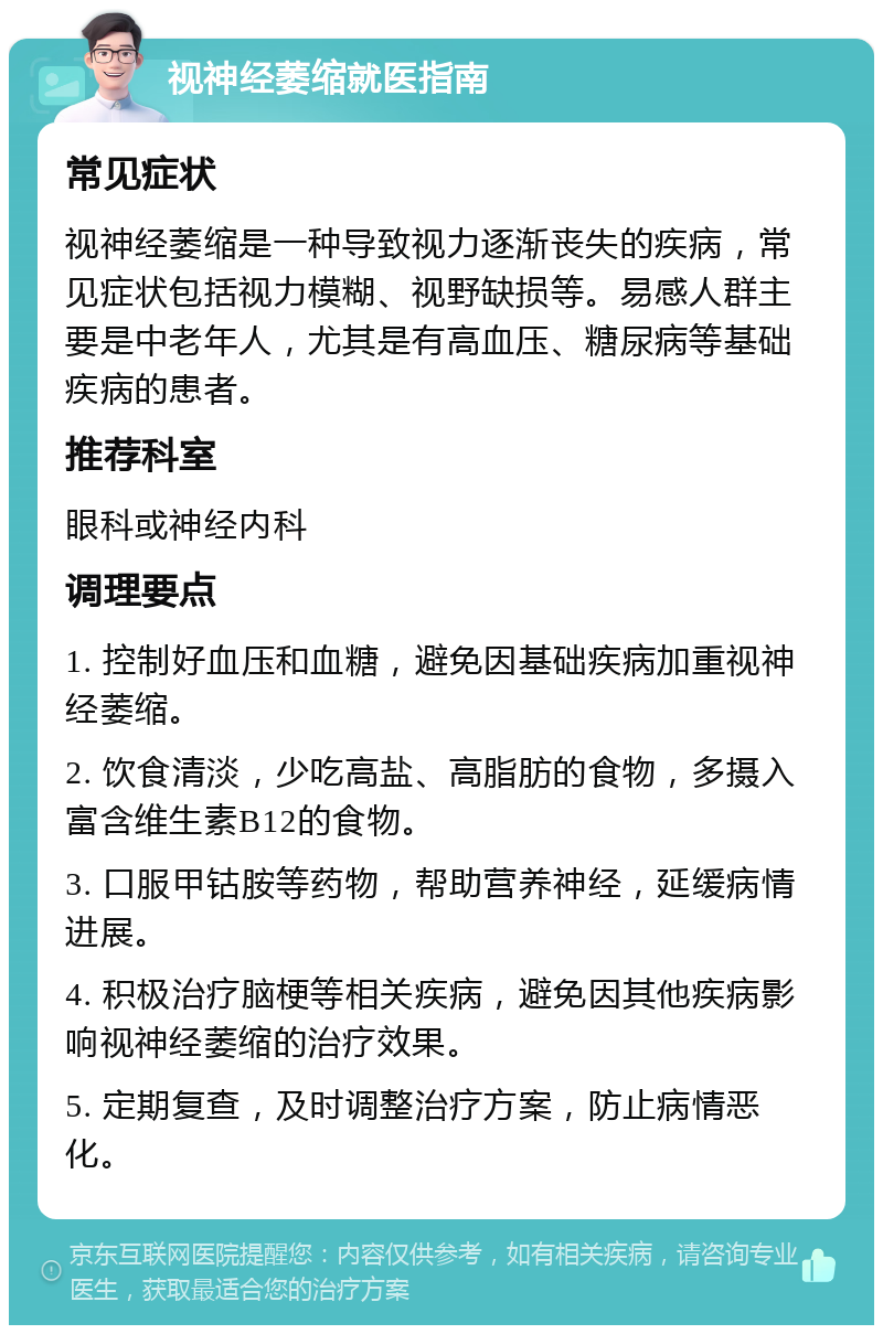 视神经萎缩就医指南 常见症状 视神经萎缩是一种导致视力逐渐丧失的疾病，常见症状包括视力模糊、视野缺损等。易感人群主要是中老年人，尤其是有高血压、糖尿病等基础疾病的患者。 推荐科室 眼科或神经内科 调理要点 1. 控制好血压和血糖，避免因基础疾病加重视神经萎缩。 2. 饮食清淡，少吃高盐、高脂肪的食物，多摄入富含维生素B12的食物。 3. 口服甲钴胺等药物，帮助营养神经，延缓病情进展。 4. 积极治疗脑梗等相关疾病，避免因其他疾病影响视神经萎缩的治疗效果。 5. 定期复查，及时调整治疗方案，防止病情恶化。