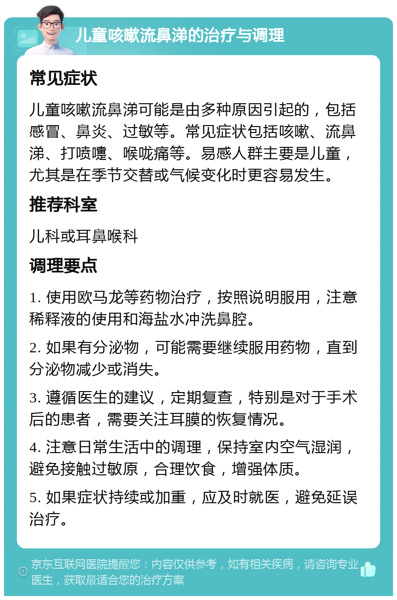 儿童咳嗽流鼻涕的治疗与调理 常见症状 儿童咳嗽流鼻涕可能是由多种原因引起的，包括感冒、鼻炎、过敏等。常见症状包括咳嗽、流鼻涕、打喷嚏、喉咙痛等。易感人群主要是儿童，尤其是在季节交替或气候变化时更容易发生。 推荐科室 儿科或耳鼻喉科 调理要点 1. 使用欧马龙等药物治疗，按照说明服用，注意稀释液的使用和海盐水冲洗鼻腔。 2. 如果有分泌物，可能需要继续服用药物，直到分泌物减少或消失。 3. 遵循医生的建议，定期复查，特别是对于手术后的患者，需要关注耳膜的恢复情况。 4. 注意日常生活中的调理，保持室内空气湿润，避免接触过敏原，合理饮食，增强体质。 5. 如果症状持续或加重，应及时就医，避免延误治疗。