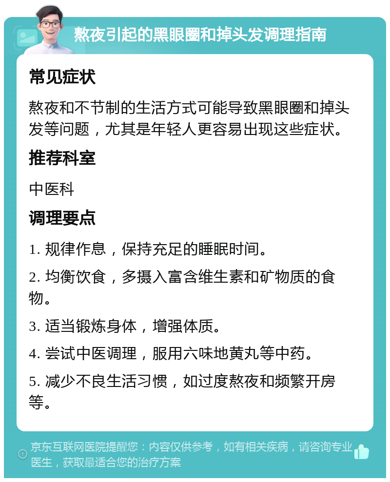 熬夜引起的黑眼圈和掉头发调理指南 常见症状 熬夜和不节制的生活方式可能导致黑眼圈和掉头发等问题，尤其是年轻人更容易出现这些症状。 推荐科室 中医科 调理要点 1. 规律作息，保持充足的睡眠时间。 2. 均衡饮食，多摄入富含维生素和矿物质的食物。 3. 适当锻炼身体，增强体质。 4. 尝试中医调理，服用六味地黄丸等中药。 5. 减少不良生活习惯，如过度熬夜和频繁开房等。