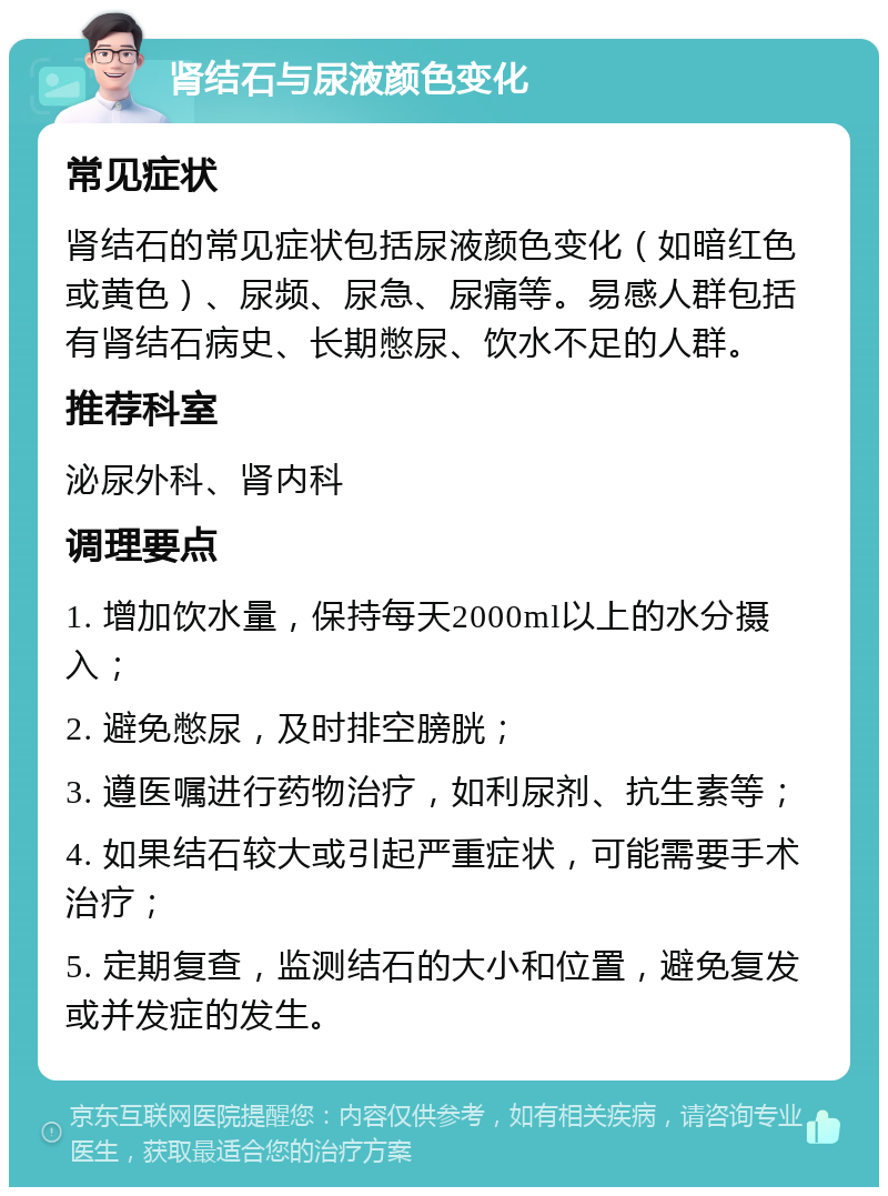 肾结石与尿液颜色变化 常见症状 肾结石的常见症状包括尿液颜色变化（如暗红色或黄色）、尿频、尿急、尿痛等。易感人群包括有肾结石病史、长期憋尿、饮水不足的人群。 推荐科室 泌尿外科、肾内科 调理要点 1. 增加饮水量，保持每天2000ml以上的水分摄入； 2. 避免憋尿，及时排空膀胱； 3. 遵医嘱进行药物治疗，如利尿剂、抗生素等； 4. 如果结石较大或引起严重症状，可能需要手术治疗； 5. 定期复查，监测结石的大小和位置，避免复发或并发症的发生。