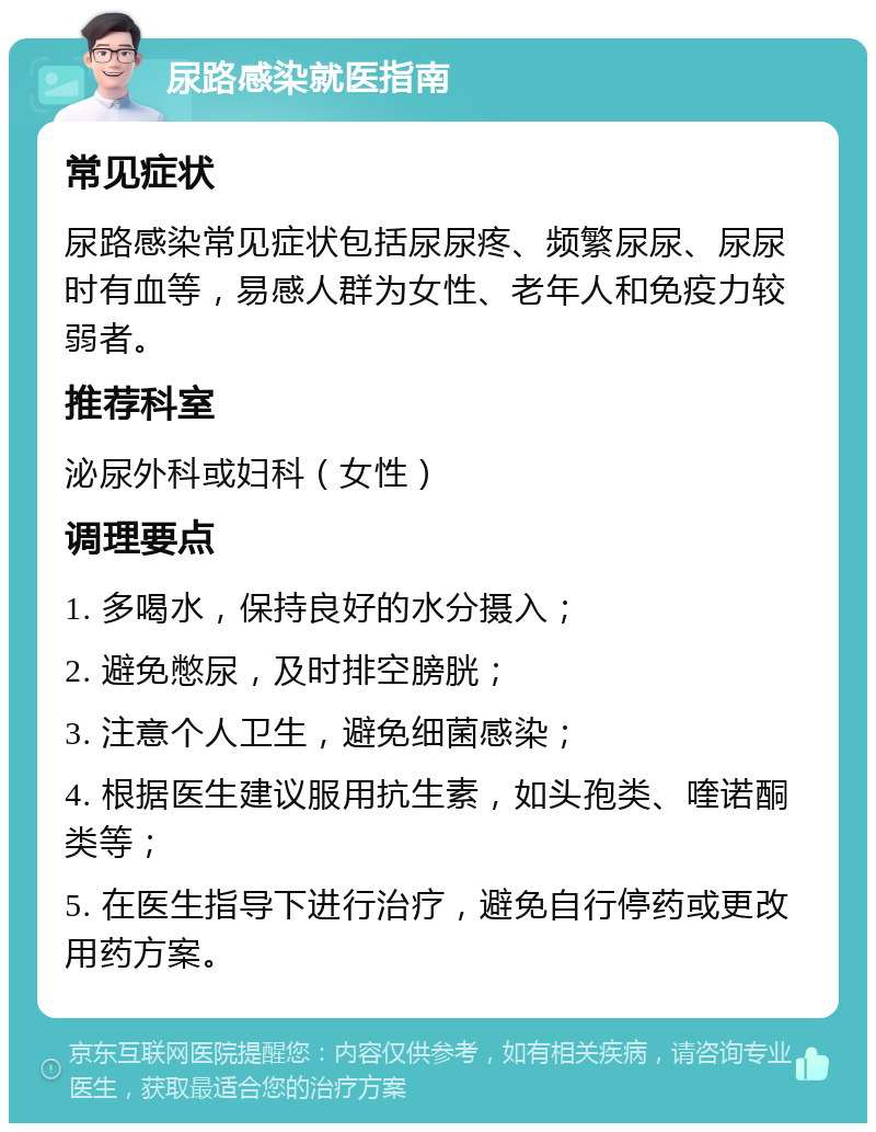 尿路感染就医指南 常见症状 尿路感染常见症状包括尿尿疼、频繁尿尿、尿尿时有血等，易感人群为女性、老年人和免疫力较弱者。 推荐科室 泌尿外科或妇科（女性） 调理要点 1. 多喝水，保持良好的水分摄入； 2. 避免憋尿，及时排空膀胱； 3. 注意个人卫生，避免细菌感染； 4. 根据医生建议服用抗生素，如头孢类、喹诺酮类等； 5. 在医生指导下进行治疗，避免自行停药或更改用药方案。