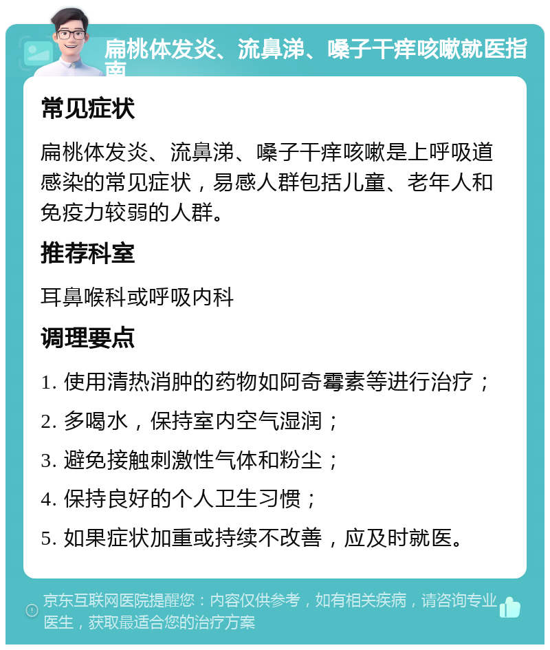 扁桃体发炎、流鼻涕、嗓子干痒咳嗽就医指南 常见症状 扁桃体发炎、流鼻涕、嗓子干痒咳嗽是上呼吸道感染的常见症状，易感人群包括儿童、老年人和免疫力较弱的人群。 推荐科室 耳鼻喉科或呼吸内科 调理要点 1. 使用清热消肿的药物如阿奇霉素等进行治疗； 2. 多喝水，保持室内空气湿润； 3. 避免接触刺激性气体和粉尘； 4. 保持良好的个人卫生习惯； 5. 如果症状加重或持续不改善，应及时就医。