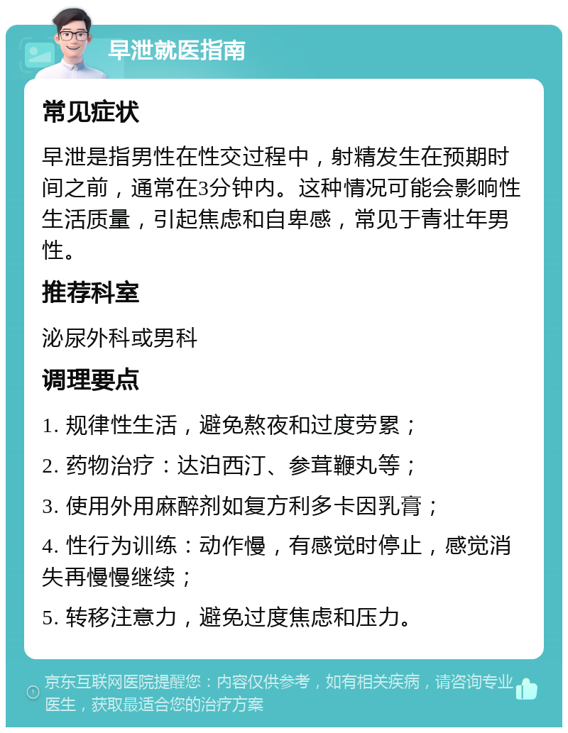 早泄就医指南 常见症状 早泄是指男性在性交过程中，射精发生在预期时间之前，通常在3分钟内。这种情况可能会影响性生活质量，引起焦虑和自卑感，常见于青壮年男性。 推荐科室 泌尿外科或男科 调理要点 1. 规律性生活，避免熬夜和过度劳累； 2. 药物治疗：达泊西汀、参茸鞭丸等； 3. 使用外用麻醉剂如复方利多卡因乳膏； 4. 性行为训练：动作慢，有感觉时停止，感觉消失再慢慢继续； 5. 转移注意力，避免过度焦虑和压力。