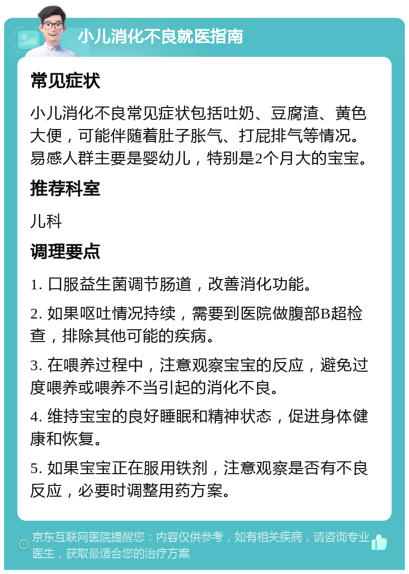 小儿消化不良就医指南 常见症状 小儿消化不良常见症状包括吐奶、豆腐渣、黄色大便，可能伴随着肚子胀气、打屁排气等情况。易感人群主要是婴幼儿，特别是2个月大的宝宝。 推荐科室 儿科 调理要点 1. 口服益生菌调节肠道，改善消化功能。 2. 如果呕吐情况持续，需要到医院做腹部B超检查，排除其他可能的疾病。 3. 在喂养过程中，注意观察宝宝的反应，避免过度喂养或喂养不当引起的消化不良。 4. 维持宝宝的良好睡眠和精神状态，促进身体健康和恢复。 5. 如果宝宝正在服用铁剂，注意观察是否有不良反应，必要时调整用药方案。