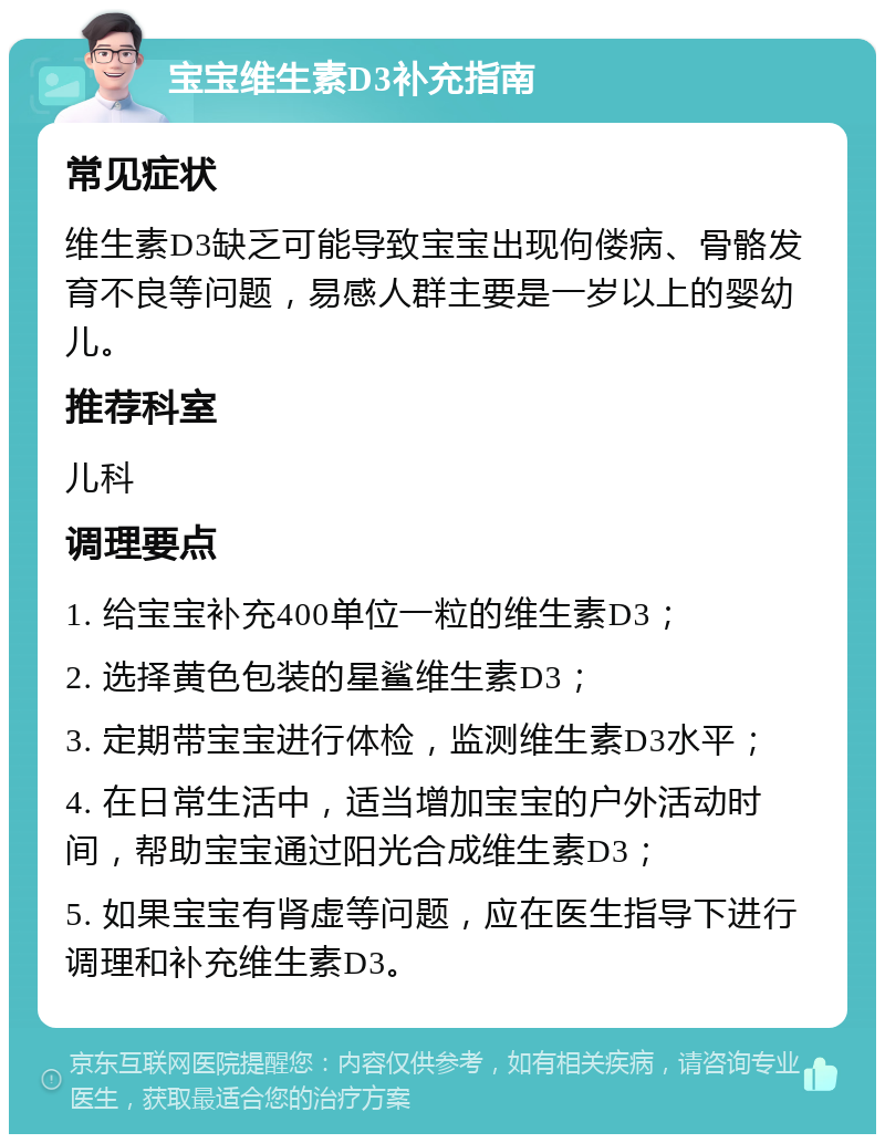 宝宝维生素D3补充指南 常见症状 维生素D3缺乏可能导致宝宝出现佝偻病、骨骼发育不良等问题，易感人群主要是一岁以上的婴幼儿。 推荐科室 儿科 调理要点 1. 给宝宝补充400单位一粒的维生素D3； 2. 选择黄色包装的星鲨维生素D3； 3. 定期带宝宝进行体检，监测维生素D3水平； 4. 在日常生活中，适当增加宝宝的户外活动时间，帮助宝宝通过阳光合成维生素D3； 5. 如果宝宝有肾虚等问题，应在医生指导下进行调理和补充维生素D3。