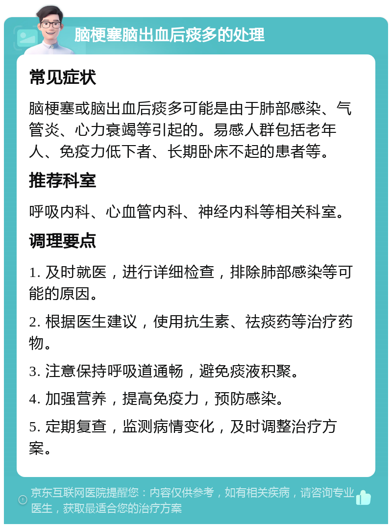 脑梗塞脑出血后痰多的处理 常见症状 脑梗塞或脑出血后痰多可能是由于肺部感染、气管炎、心力衰竭等引起的。易感人群包括老年人、免疫力低下者、长期卧床不起的患者等。 推荐科室 呼吸内科、心血管内科、神经内科等相关科室。 调理要点 1. 及时就医，进行详细检查，排除肺部感染等可能的原因。 2. 根据医生建议，使用抗生素、祛痰药等治疗药物。 3. 注意保持呼吸道通畅，避免痰液积聚。 4. 加强营养，提高免疫力，预防感染。 5. 定期复查，监测病情变化，及时调整治疗方案。