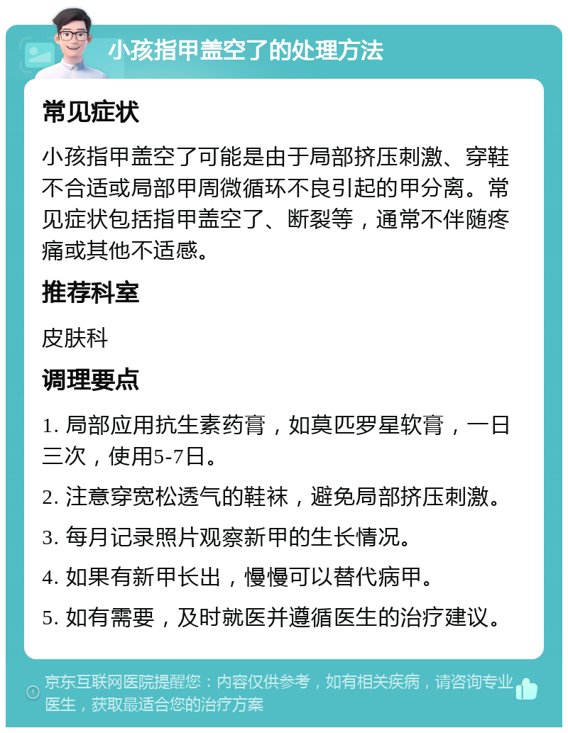 小孩指甲盖空了的处理方法 常见症状 小孩指甲盖空了可能是由于局部挤压刺激、穿鞋不合适或局部甲周微循环不良引起的甲分离。常见症状包括指甲盖空了、断裂等，通常不伴随疼痛或其他不适感。 推荐科室 皮肤科 调理要点 1. 局部应用抗生素药膏，如莫匹罗星软膏，一日三次，使用5-7日。 2. 注意穿宽松透气的鞋袜，避免局部挤压刺激。 3. 每月记录照片观察新甲的生长情况。 4. 如果有新甲长出，慢慢可以替代病甲。 5. 如有需要，及时就医并遵循医生的治疗建议。