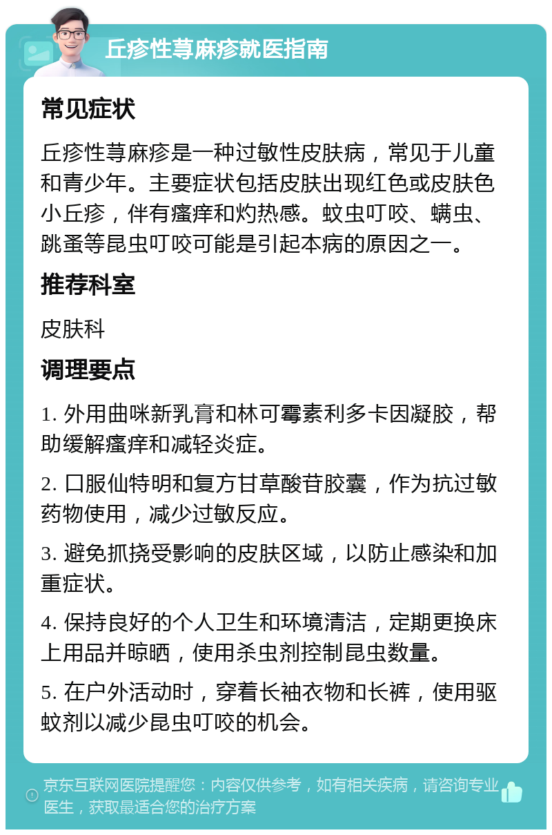 丘疹性荨麻疹就医指南 常见症状 丘疹性荨麻疹是一种过敏性皮肤病，常见于儿童和青少年。主要症状包括皮肤出现红色或皮肤色小丘疹，伴有瘙痒和灼热感。蚊虫叮咬、螨虫、跳蚤等昆虫叮咬可能是引起本病的原因之一。 推荐科室 皮肤科 调理要点 1. 外用曲咪新乳膏和林可霉素利多卡因凝胶，帮助缓解瘙痒和减轻炎症。 2. 口服仙特明和复方甘草酸苷胶囊，作为抗过敏药物使用，减少过敏反应。 3. 避免抓挠受影响的皮肤区域，以防止感染和加重症状。 4. 保持良好的个人卫生和环境清洁，定期更换床上用品并晾晒，使用杀虫剂控制昆虫数量。 5. 在户外活动时，穿着长袖衣物和长裤，使用驱蚊剂以减少昆虫叮咬的机会。