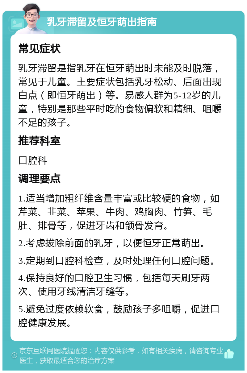 乳牙滞留及恒牙萌出指南 常见症状 乳牙滞留是指乳牙在恒牙萌出时未能及时脱落，常见于儿童。主要症状包括乳牙松动、后面出现白点（即恒牙萌出）等。易感人群为5-12岁的儿童，特别是那些平时吃的食物偏软和精细、咀嚼不足的孩子。 推荐科室 口腔科 调理要点 1.适当增加粗纤维含量丰富或比较硬的食物，如芹菜、韭菜、苹果、牛肉、鸡胸肉、竹笋、毛肚、排骨等，促进牙齿和颌骨发育。 2.考虑拔除前面的乳牙，以便恒牙正常萌出。 3.定期到口腔科检查，及时处理任何口腔问题。 4.保持良好的口腔卫生习惯，包括每天刷牙两次、使用牙线清洁牙缝等。 5.避免过度依赖软食，鼓励孩子多咀嚼，促进口腔健康发展。