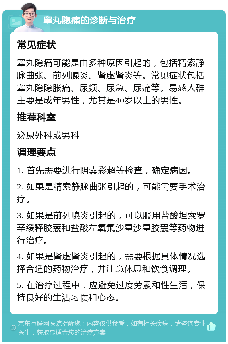 睾丸隐痛的诊断与治疗 常见症状 睾丸隐痛可能是由多种原因引起的，包括精索静脉曲张、前列腺炎、肾虚肾炎等。常见症状包括睾丸隐隐胀痛、尿频、尿急、尿痛等。易感人群主要是成年男性，尤其是40岁以上的男性。 推荐科室 泌尿外科或男科 调理要点 1. 首先需要进行阴囊彩超等检查，确定病因。 2. 如果是精索静脉曲张引起的，可能需要手术治疗。 3. 如果是前列腺炎引起的，可以服用盐酸坦索罗辛缓释胶囊和盐酸左氧氟沙星沙星胶囊等药物进行治疗。 4. 如果是肾虚肾炎引起的，需要根据具体情况选择合适的药物治疗，并注意休息和饮食调理。 5. 在治疗过程中，应避免过度劳累和性生活，保持良好的生活习惯和心态。